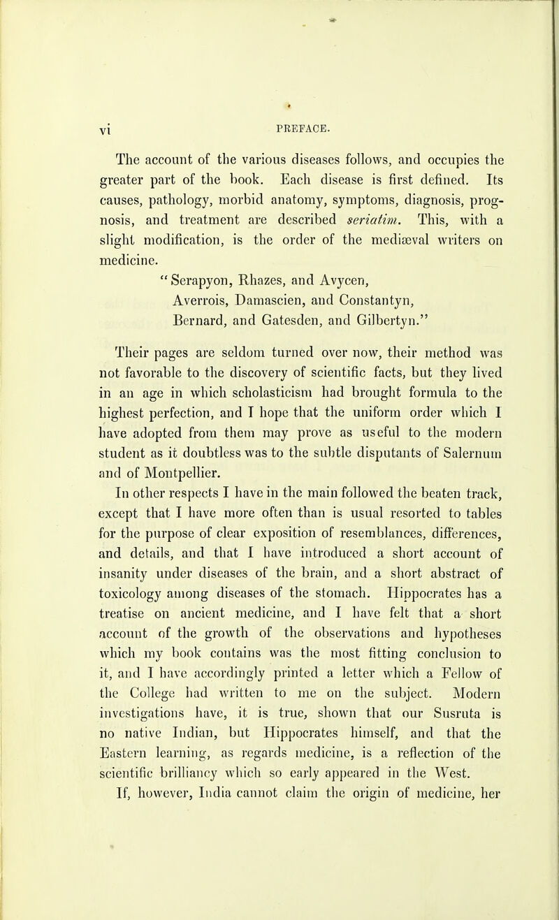 The account of the various diseases follows, and occupies the greater part of the book. Each disease is first defined. Its causes, pathology, morbid anatomy, symptoms, diagnosis, prog- nosis, and treatment are described seriatim. This, with a slight modification, is the order of the medicEval writers on medicine. Serapyon, Rhazes, and Avycen, Averrois, Damascien, and Constantyn, Bernard, and Gatesden, and Gilbertyn. Their pages are seldom turned over now, their method was not favorable to the discovery of scientific facts, but they lived in an age in which scholasticism had brought formula to the highest perfection, and I hope that the uniform order which 1 have adopted from them may prove as useful to the modern student as it doubtless was to the subtle disputants of Salernuni and of Montpellier. In other respects I have in the main followed the beaten track, except that I have more often than is usual resorted to tables for the purpose of clear exposition of resemblances, differences, and details, and that I have introduced a short account of insanity under diseases of the brain, and a short abstract of toxicology among diseases of the stomach. Hippocrates has a treatise on ancient medicine, and I have felt that a short account of the growth of the observations and hypotheses which my book contains was the most fitting conclusion to it, and I have accordingly printed a letter which a Fellow of the College had written to me on the subject. Modern investigations have, it is true, shown that our Susruta is no native Indian, but Hippocrates himself, and that the Eastern learning, as regards medicine, is a reflection of the scientific brilliancy which so early appeared in the West. If, however, India cannot claim the origin of medicine, her