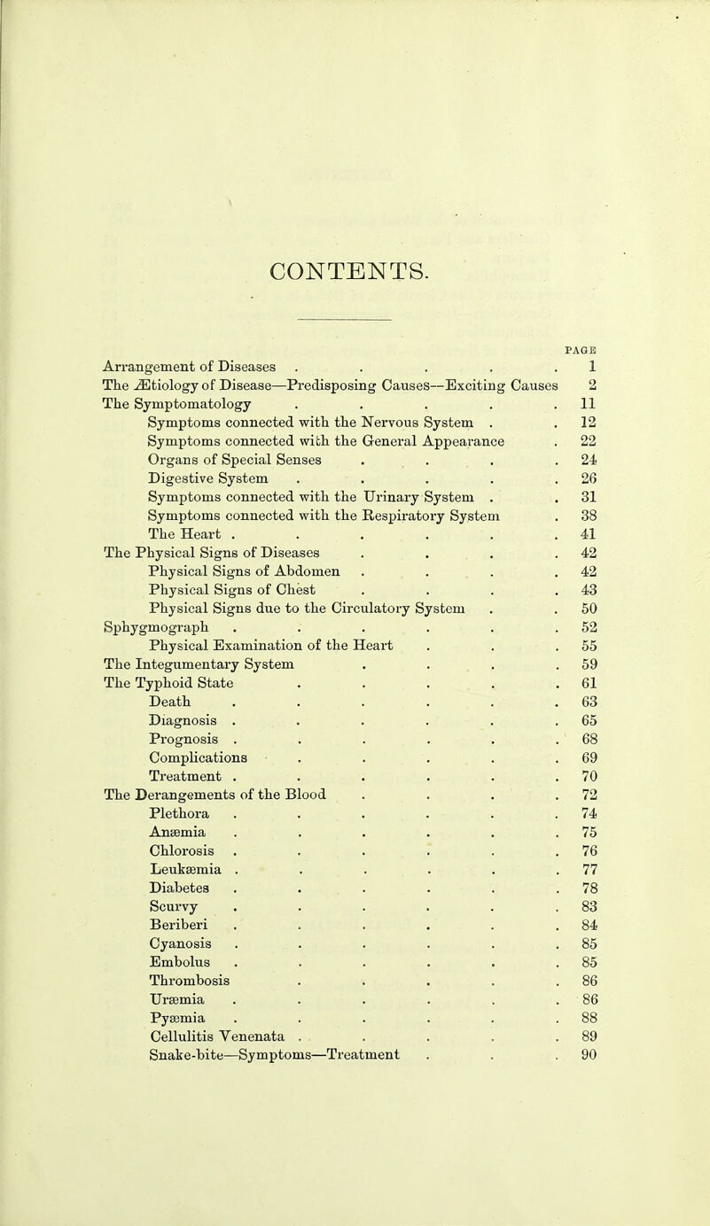 CONTENTS. PAGE Arrangement of Diseases . . . . .1 The etiology of Disease—Predisposing Causes—Exciting Causes 2 The Symptomatology . . . . .11 Symptoms connected with the Nervous System . . 12 Symptoms connected wiLh the General Appearance . 22 Organs of Special Senses . . . .24 Digestive System . . . . .26 Symptoms connected with the Urinary System . . 31 Symptoms connected with the Respiratory System . 38 The Heart . . . . . .41 The Physical Signs of Diseases . . . .42 Physical Signs of Abdomen . . . .42 Physical Signs of Chest . . . ,43 Physical Signs due to the Circulatoi-y System . , 50 Sphygmograph . . . . . .52 Physical Examination of the Heart . . .55 The Integumentary System . . , .59 The Typhoid State . . . . ,61 Death , . . . . .63 Diagnosis . . . . . .65 Prognosis . . . . . . ' 68 Complications . . . . .69 Treatment . . , . . ,70 The Derangements of the Blood . . , .72 Plethora . . . . . .74 AniJemia . , , , , .75 Chlorosis , . . . . .76 Leukaemia , . . . . .77 Diabetes . . . . . .78 Scurvy . . . . . .83 Beriberi . . . . . .84 Cyanosis . . . . . .85 Embolus . . . . . .85 Thrombosis . . . . .86 Uraemia . . . . . . 86 Pyaemia . . . . . .88 Cellulitis Venenata . . . . .89 Snake-bite—Symptoms—Treatment . . .90