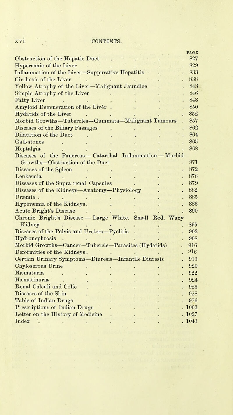 PAGE Obstruction of the Hepatic Duct . . . . 827 Hypersemia of the Liver . . . . . 829 Inflammation of the Liver—Suppurative Hepatitis . . 833 Cirrhosis of the Liver ..... 838 Yellow Atrophy of the Liver—Malignant Jaundice . . 843 Simple Atrophy of the Liver .... 846 Tatty Liver . . . .' . . 848 Amyloid Degeneration of the Liver .... 850 Hydatids of the Liver . . . . . 852 Morbid Growths—Tubercles—Gummata—Malignant Tumours . 857 Diseases of the Biliary Passages .... 862 Dilatation of the Duct . . • . . 864 Gall-stones . . . . . . 865 Heptalgia . . . . . . 868 Diseases of the Pancreas—Catarrhal Inflammation — Morbid Growths—Obstruction of the Duct . . . 871 Diseases of the Spleen ..... 872 Leukaemia ...... 876 Diseases of the Supra-renal Capsules . . . 879 Diseases of the Kidneys—Anatomy—Physiology . . 882 Uraemia ....... 885 Hypersemia of the Kidneys..... 886 Acute Bright's Disease ..... 890 Chronic Bright's Disease — Large White, Small Red, Waxy Kidney . . - . . .895 Diseases of the Pelvis and Ureters—Pyelitis . . . 903 Hydronephrosis ...... 908 Morbid Growths—Cancer—Tubercle—Parasites (Hydatids) . 916 Deformities of the Kidneys..... 916 Certain Urinary Symptoms—Diuresis—Infantile Diuresis . 919 Chyloserous Urine ..... 920 Haematuria ...... 922 Hsematinuria ...... 924 Renal Calculi and Colic ..... 926 Diseases of the Skin ..... 928 Table of Indian Drugs ..... 976 Prescriptions of Indian Drugs .... 1002 Letter on the History of Medicine .... 1027 Index ....... 1041