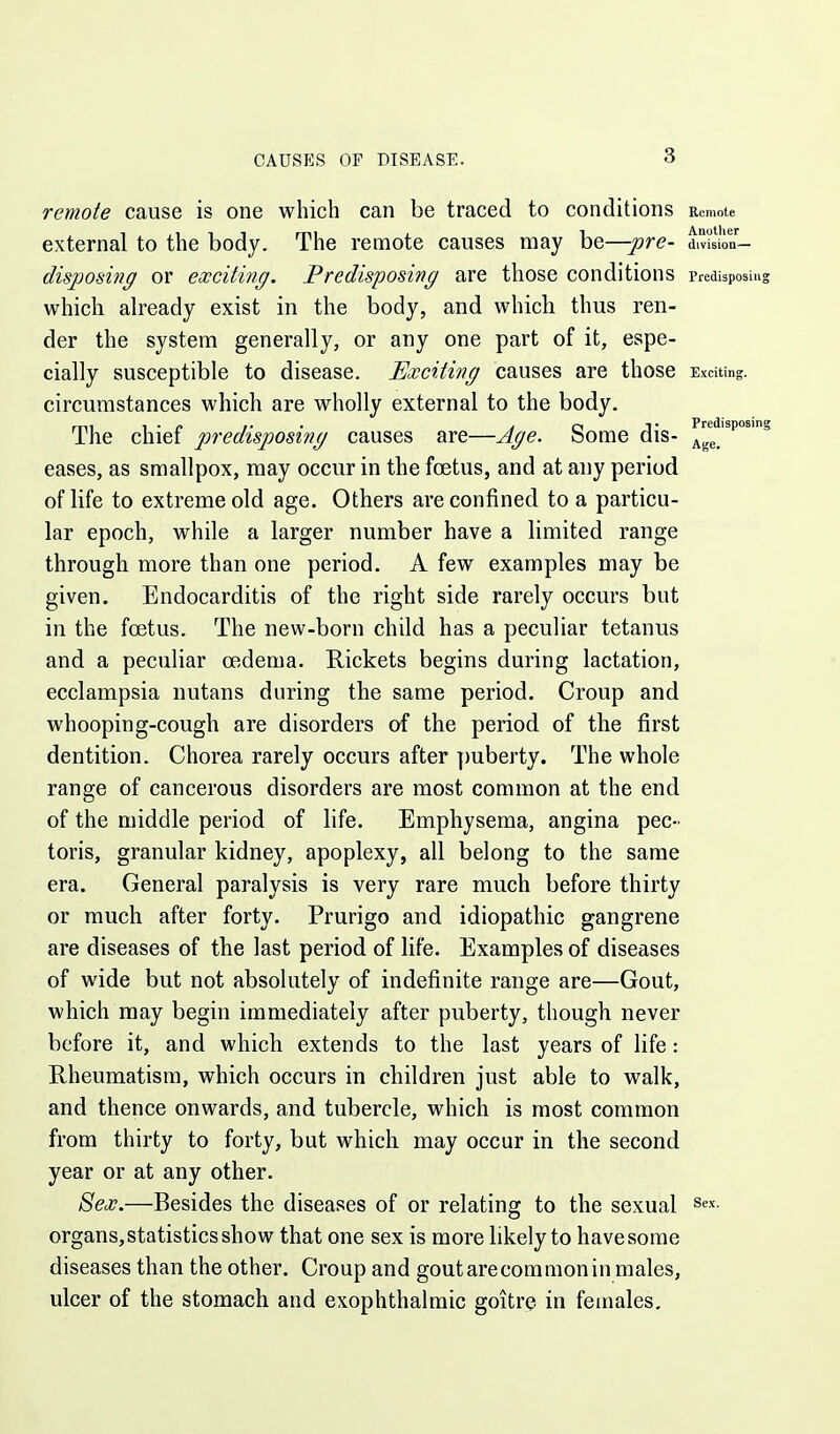 remote cause is one which can be traced to conditions Remote external to the body. The remote causes may be—pre- divi'slon- disposiJig or exciting. Predisposing are those conditions Predisposing which already exist in the body, and which thus ren- der the system generally, or any one part of it, espe- cially susceptible to disease. Exciting causes are those Exciting, circumstances which are wholly external to the body. The chief predisposing causes are—Age. Some dis- eases, as smallpox, may occur in the foetus, and at any period of life to extreme old age. Others are confined to a particu- lar epoch, while a larger number have a limited range through more than one period. A few examples may be given. Endocarditis of the right side rarely occurs but in the foetus. The new-born child has a peculiar tetanus and a peculiar oedema. Rickets begins during lactation, ecclampsia nutans during the same period. Croup and whooping-cough are disorders of the period of the first dentition. Chorea rarely occurs after ])uberty. The whole range of cancerous disorders are most common at the end of the middle period of life. Emphysema, angina pec- toris, granular kidney, apoplexy, all belong to the same era. General paralysis is very rare much before thirty or much after forty. Prurigo and idiopathic gangrene are diseases of the last period of life. Examples of diseases of wide but not absolutely of indefinite range are—Gout, which may begin immediately after puberty, though never before it, and which extends to the last years of life: Rheumatism, which occurs in children just able to walk, and thence onwards, and tubercle, which is most common from thirty to forty, but which may occur in the second year or at any other. 8ex.—Besides the diseases of or relating to the sexual sex. organs, statistics show that one sex is more likely to have some diseases than the other. Croup and gout are common in males, ulcer of the stomach and exophthalmic goitre in females.
