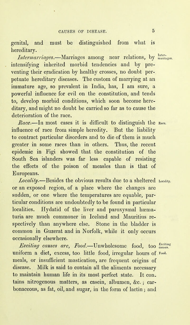 genital, and must be distinguished from what is hereditary. Intermarriages.—Marriages among near relations, by marriages, intensifying inherited morbid tendencies and by pre- venting their eradication by healthy crosses, no doubt per- petuate hereditary diseases. The custom of marrying at an immature age, so prevalent in India, has, I am sure, a powerful influence for evil on the constitution, and tends to, develop morbid conditions, which soon become here- ditary, and might no doubt be carried so far as to cause the deterioration of the race. Mace.—In most cases it is difficult to distinguish the Race, influence of race from simple heredity. But the liability to contract particular disorders and to die of them is much greater in some races than in others. Thus, the recent epidemic in Figi showed that the constitution of the South Sea islanders was far less capable of resisting the effects of the poison of measles than is that of Europeans. Locality.—Besides the obvious results due to a sheltered Locality, or an exposed region, of a place where the changes are sudden, or one where the temperatures are equable, par- ticular conditions are undoubtedly to be found in particular localities. Hydatid of the liver and paroxysmal haema- turia are much commoner in Iceland and Mauritius re- spectively than anywhere else. Stone in the bladder is common in Guzerat and in Norfolk, while it only occurs occasionally elsewhere. Exciting causes are. Food.—Unwholesome food, too faul»° uniform a diet, excess, too little food, irregular hours of rood, meals, or insufficient mastication, are frequent origins of disease. Milk is said to contain all the aliments necessary to maintain human life in its most perfect state. It con- tains nitrogenous matters, as casein, albumen, &c. ; car- bonaceous, as fat, oil, and sugar, in the form of lactin ; and