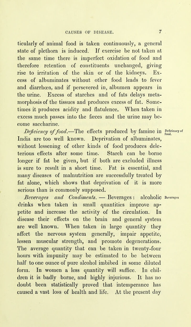 ticularly of animal food is taken continuously, a general state of plethora is induced. If exercise be not taken at the same time there is imperfect oxidation of food and therefore retention of constituents unchanged, giving rise to irritation of the skin or of the kidneys. Ex- cess of albuminates without other food leads to fever and diarrhcea, and if persevered in, albumen appears in the urine. Excess of starches and of fats delays meta- morphosis of the tissues and produces excess of fat. Some- times it produces acidity and flatulence. When taken in excess much passes into the faeces and the urine may be- come saccharine. Deficiency of food.—The effects produced by famine in Deficiencyof India are too well known. Deprivation of albuminates, without lessening of other kinds of food produces dele- terious eflfects after some time. Starch can be borne longer if fat be given, but if both are excluded illness is sure to result in a short time. Fat is essential, and many diseases of malnutrition are successfully treated by fat alone, which shows that deprivation of it is more serious than is commonly supposed. Beverages and Condiments. — Beverages : alcoholic Beverages drinks when taken in small quantities improve ap- petite and increase the activity of the circulation. In disease their effects on the brain and general system are well known. When taken in large quantity they affect the nervous system generally, impair appetite, lessen muscular strength, and promote degenerations. The average quantity that can be taken in twenty-four hours with impunity may be estimated to be between half to one ounce of pure alcohol imbibed in some diluted form. In women a less quantity will suffice. In chil- dren it is badly borne, and highly injurious. It has no doubt been statistically proved that intemperance has caused a vast loss of health and life. At the present day