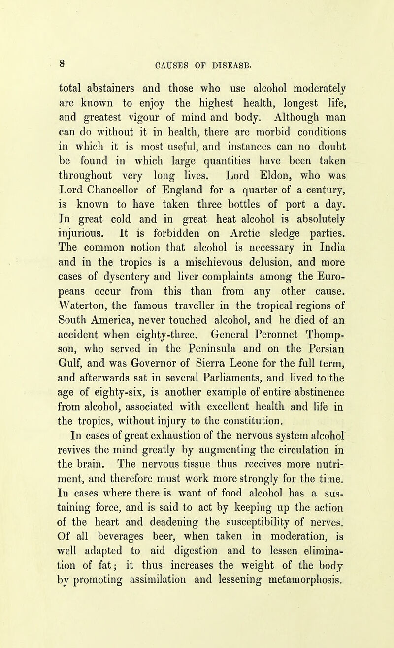 total abstainers and those who use alcohol moderately are known to enjoy the highest health, longest life, and greatest vigour of mind and body. Although man can do without it in health, there are morbid conditions in which it is most useful, and instances can no doubt be found in which large quantities have been taken throughout very long lives. Lord Eldon, who was Lord Chancellor of England for a quarter of a century, is known to have taken three bottles of port a day. In great cold and in great heat alcohol is absolutely injurious. It is forbidden on Arctic sledge parties. The common notion that alcohol is necessary in India and in the tropics is a mischievous delusion, and more cases of dysentery and liver complaints among the Euro- peans occur from this than from any other cause. Waterton, the famous traveller in the tropical regions of South America, never touched alcohol, and he died of an accident when eighty-three. General Peronnet Thomp- son, who served in the Peninsula and on the Persian Gulf, and was Governor of Sierra Leone for the full term, and afterwards sat in several Parliaments, and lived to the age of eighty-six, is another example of entire abstinence from alcohol, associated with excellent health and life in the tropics, without injury to the constitution. In cases of great exhaustion of the nervous system alcohol revives the mind greatly by augmenting the circulation in the brain. The nervous tissue thus receives more nutri- ment, and therefore must work more strongly for the time. In cases where there is want of food alcohol has a sus- taining force, and is said to act by keeping up the action of the heart and deadening the susceptibihty of nerves. Of all beverages beer, when taken in moderation, is well adapted to aid digestion and to lessen elimina- tion of fat; it thus increases the weight of the body by promoting assimilation and lessening metamorphosis.