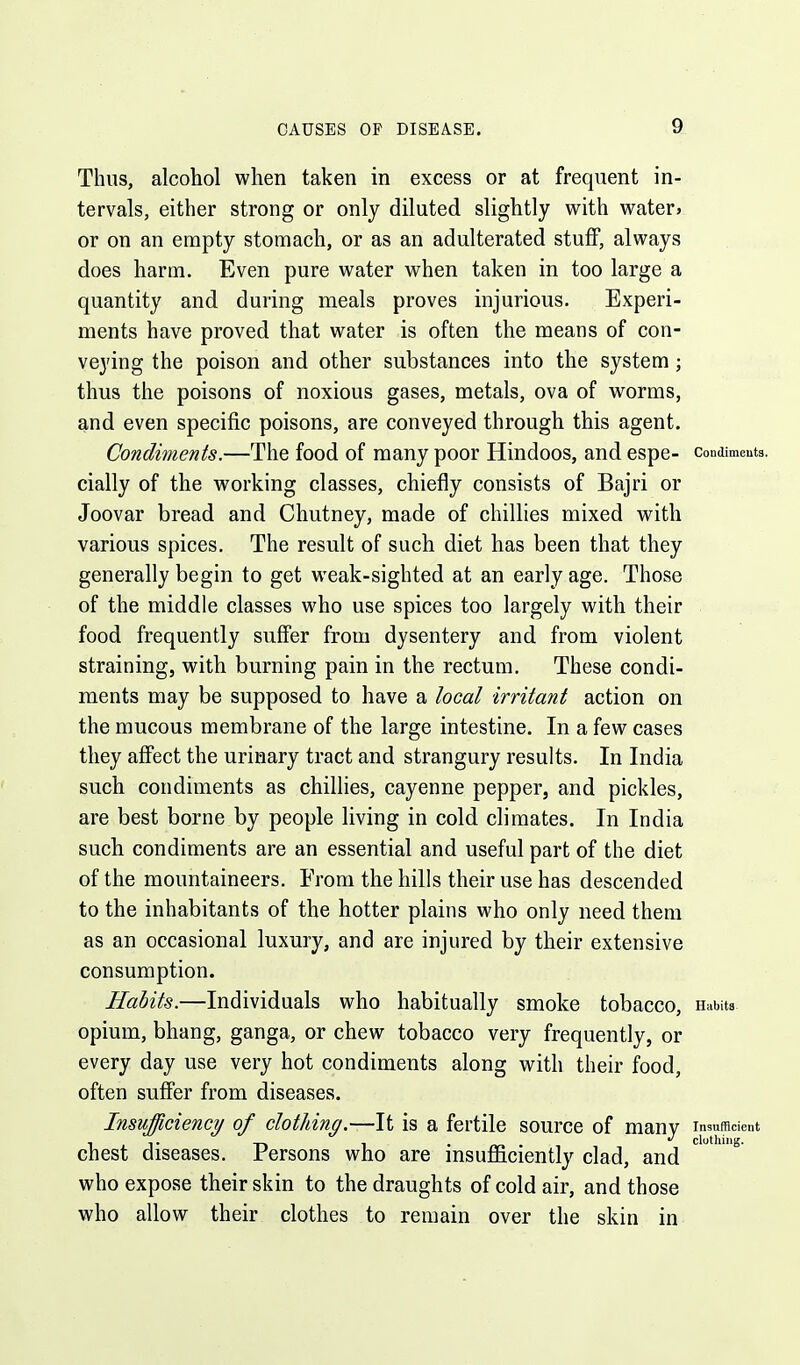 Thus, alcohol when taken in excess or at frequent in- tervals, either strong or only diluted slightly with water, or on an empty stomach, or as an adulterated stuff, always does harm. Even pure water when taken in too large a quantity and during meals proves injurious. Experi- ments have proved that water is often the means of con- veying the poison and other substances into the system; thus the poisons of noxious gases, metals, ova of worms, and even specific poisons, are conveyed through this agent. Condiments.—The food of many poor Hindoos, and espe- condimeuts. cially of the working classes, chiefly consists of Bajri or Joovar bread and Chutney, made of chillies mixed with various spices. The result of such diet has been that they generally begin to get weak-sighted at an early age. Those of the middle classes who use spices too largely with their food frequently suffer from dysentery and from violent straining, with burning pain in the rectum. These condi- ments may be supposed to have a local irritant action on the mucous membrane of the large intestine. In a few cases they affect the urinary tract and strangury results. In India such condiments as chillies, cayenne pepper, and pickles, are best borne by people living in cold climates. In India such condiments are an essential and useful part of the diet of the mountaineers. From the hills their use has descended to the inhabitants of the hotter plains who only need them as an occasional luxury, and are injured by their extensive consumption. Habits.—Individuals who habitually smoke tobacco. Habits, opium, bhang, ganga, or chew tobacco very frequently, or every day use very hot condiments along with their food, often suffer from diseases. Insufficiency of clothing.—It is a fertile source of many Insufficient clothing. chest diseases. Persons who are msujOficiently clad, and who expose their skin to the draughts of cold air, and those who allow their clothes to remain over the skin in