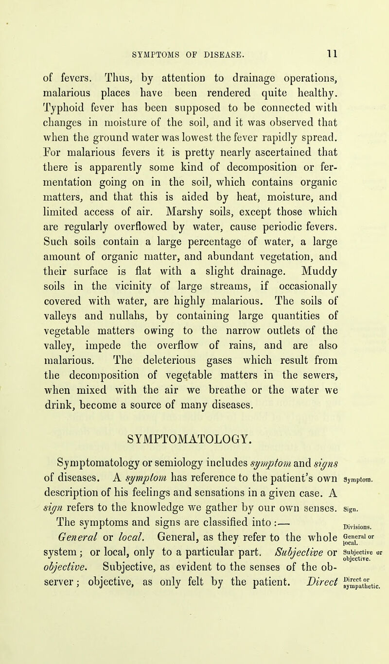 of fevers. Thus, by attention to drainage operations, malarious places have been rendered quite healthy. Typhoid fever has been supposed to be connected with changes in moisture of the soil, and it was observed that when the ground water was lowest the fever rapidly spread. Per malarious fevers it is pretty nearly ascertained that there is apparently some kind of decomposition or fer- mentation going on in the soil, which contains organic matters, and that this is aided by heat, moisture, and limited access of air. Marshy soils, except those which are regularly overflowed by water, cause periodic fevers. Such soils contain a large percentage of water, a large amount of organic matter, and abundant vegetation, and their surface is flat with a slight drainage. Muddy soils in the vicinity of large streams, if occasionally covered with water, are highly malarious. The soils of valleys and nullahs, by containing large quantities of vegetable matters owing to the narrow outlets of the valley, impede the overflow of rains, and are also malarious. The deleterious gases which result from the decomposition of vegetable matters in the sewers, when mixed with the air we breathe or the water we drink, become a source of many diseases. SYMPTOMATOLOGY. Symptomatology or semiology includes symptom and signs of diseases. A symptom has reference to the patient's own Symptom, description of his feelings and sensations in a given case. A sign refers to the knowledge we gather by our own senses, sign. The symptoms and signs are classified into :~ Divisions General or local. General, as they refer to the whole {^^f''''' system ; or local, only to a particular part. Subjective or subjective or objective. objective. Subjective, as evident to the senses of the ob- server ; objective, as only felt by the patient. Direct ^jJu^'pathetic.