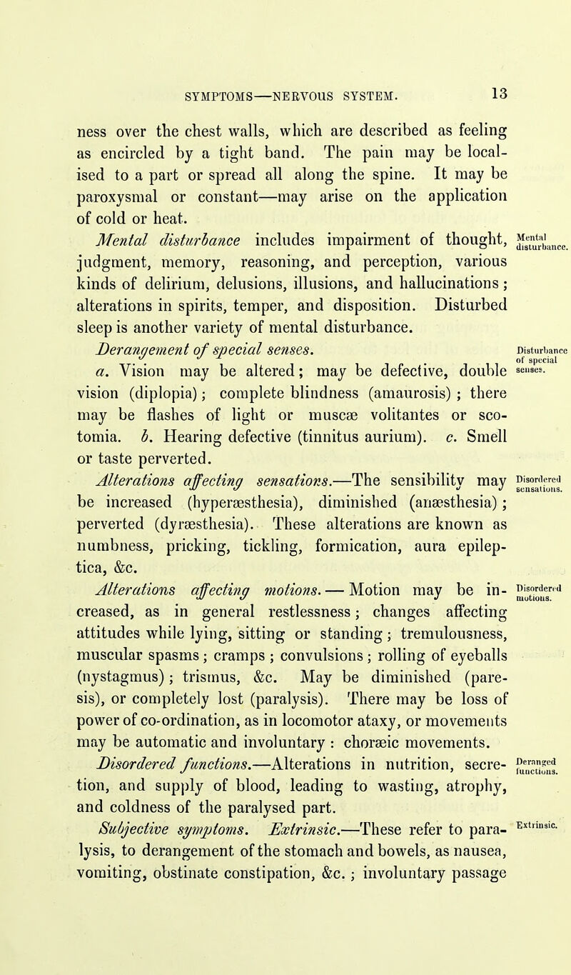 Ijutice. ness over the chest walls, which are described as feeling as encircled by a tight band. The pain may be local- ised to a part or spread all along the spine. It may be paroxysmal or constant—may arise on the application of cold or heat. Mental disturbance includes impairment of thought, judgment, memory, reasoning, and perception, various kinds of delirium, delusions, illusions, and hallucinations; alterations in spirits, temper, and disposition. Disturbed sleep is another variety of mental disturbance. Derannement of special senses. Disturbance . . 11- 1 1 °f special a. Vision may be altered; may be defective, double ^^''^es- vision (diplopia); complete blindness (amaurosis) ; there may be flashes of light or muscse volitantes or sco- tomia. b. Hearing defective (tinnitus aurium). c. Smell or taste perverted. Alterations affecting sensations.—The sensibilitv may oisonierej be increased (hyperjEsthesia), diminished (anaesthesia); perverted (dyrsesthesia). These alterations are known as numbness, pricking, tickling, formication, aura epilep- tica, &c. Alterations affecting motions. — Motion may be in- iswdend creased, as in general restlessness; changes affecting attitudes while lying, sitting or standing ; tremulousness, muscular spasms ; cramps ; convulsions ; rolling of eyeballs (nystagmus); trismus, &c. May be diminished (pare- sis), or completely lost (paralysis). There may be loss of power of co-ordination, as in locomotor ataxy, or movements may be automatic and involuntary : choraeic movements. Disordered functions.—Alterations in nutrition, secre- tion, and supply of blood, leading to wasting, atrophy, and coldness of the paralysed part. Subjective symptoms. Extrinsic.—These refer to para- ^'''n'=- lysis, to derangement of the stomach and bowels, as nausea, vomiting, obstinate constipation, &c. ; involuntary passage