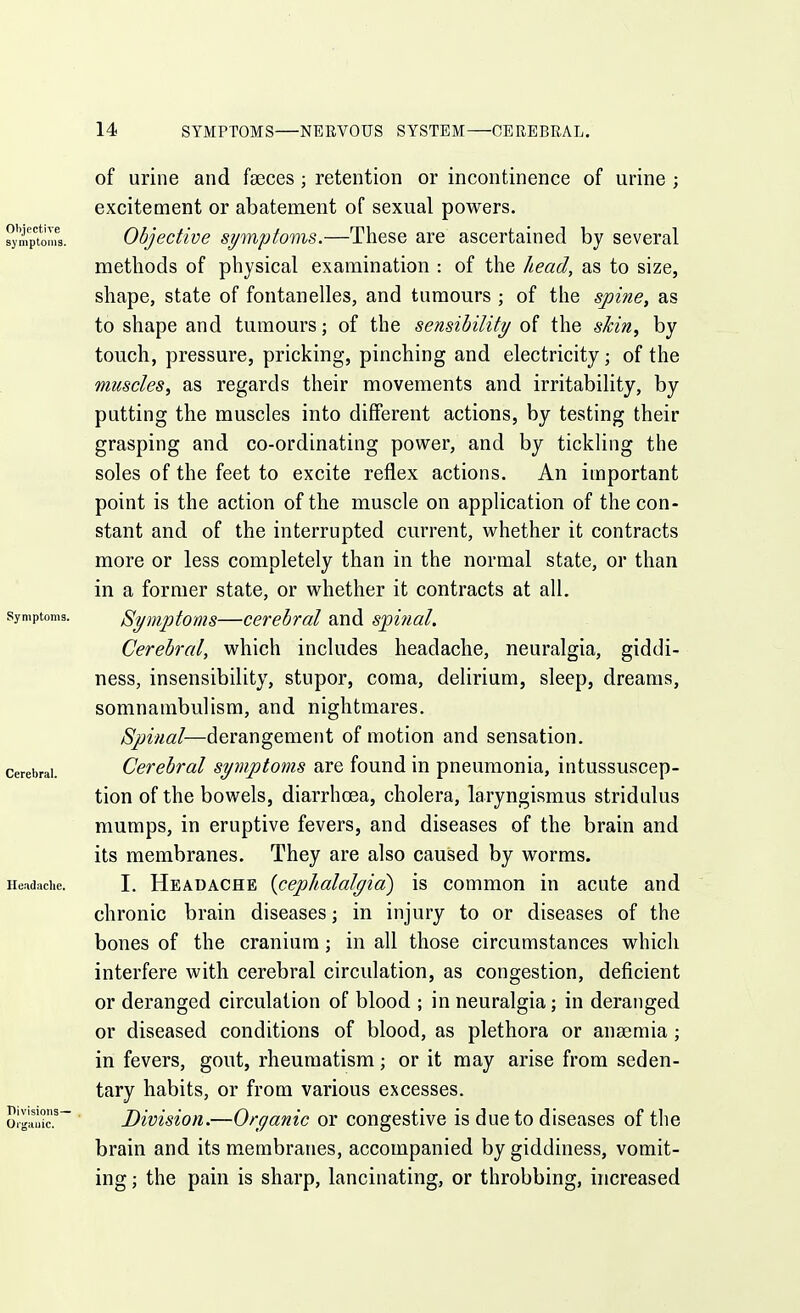 of urine and faeces; retention or incontinence of urine ; excitement or abatement of sexual powers. Objective symptoms.—These are ascertained by several methods of physical examination : of the head, as to size, shape, state of fontanelles, and tumours ; of the spine, as to shape and tumours; of the sensibility of the shin, by touch, pressure, pricking, pinching and electricity; of the muscles, as regards their movements and irritability, by putting the muscles into different actions, by testing their grasping and co-ordinating power, and by tickling the soles of the feet to excite reflex actions. An important point is the action of the muscle on application of the con- stant and of the interrupted current, whether it contracts more or less completely than in the normal state, or than in a former state, or whether it contracts at all. Symptoms—cerebral and spitial. Cerebral, which includes headache, neuralgia, giddi- ness, insensibility, stupor, coma, delirium, sleep, dreams, somnambulism, and nightmares. Spinal—derangement of motion and sensation. Cerebral symptoms are found in pneumonia, intussuscep- tion of the bowels, diarrhoea, cholera, laryngismus stridulus mumps, in eruptive fevers, and diseases of the brain and its membranes. They are also caused by worms. I. Headache {cephalalgia) is common in acute and chronic brain diseases; in injury to or diseases of the bones of the cranium; in all those circumstances whicli interfere with cerebral circulation, as congestion, deficient or deranged circulation of blood ; in neuralgia; in deranged or diseased conditions of blood, as plethora or anaemia; in fevers, gout, rheumatism; or it may arise from seden- tary habits, or from various excesses. Division.—Organic or congestive is due to diseases of the brain and its membranes, accompanied by giddiness, vomit- ing ; the pain is sharp, lancinating, or throbbing, increased