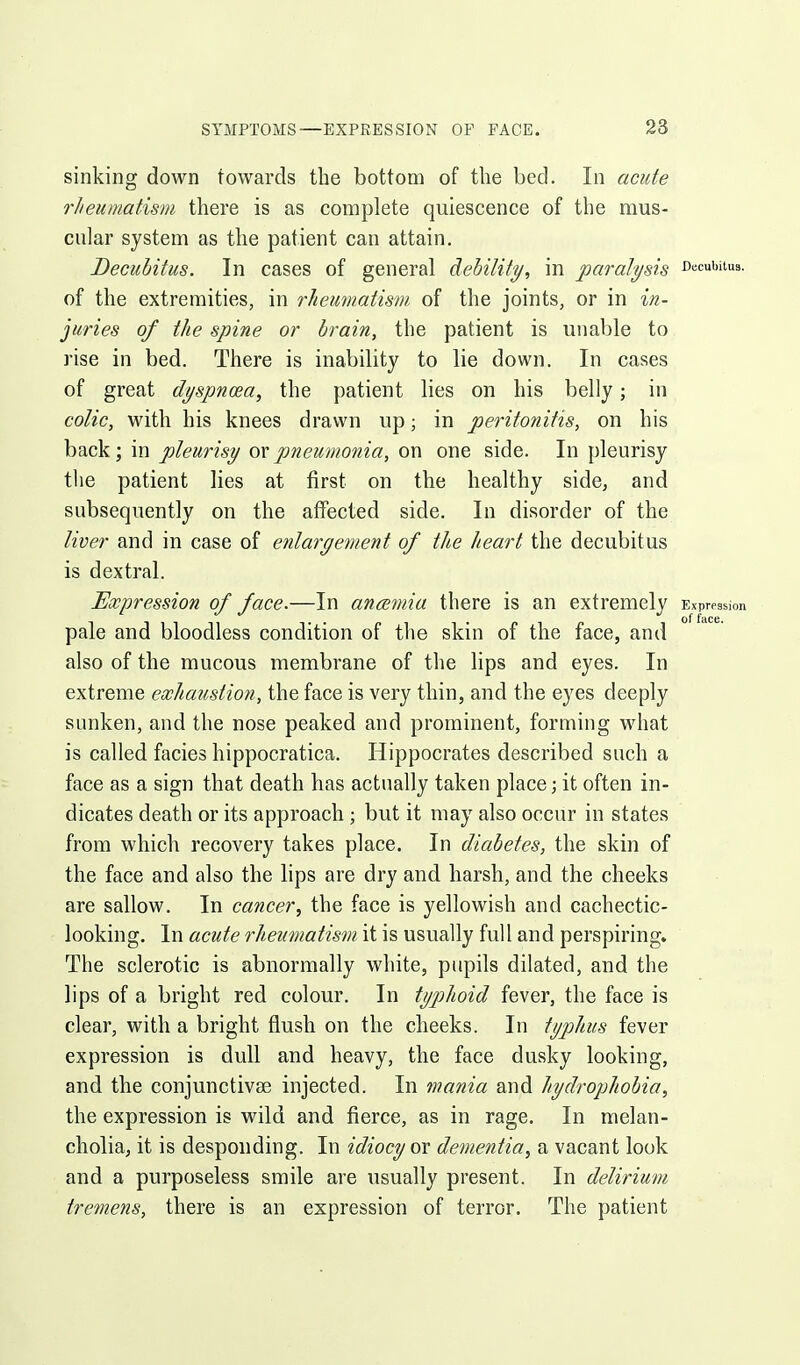 sinking down towards the bottom of the bed. In acute rheumatism there is as complete quiescence of the mus- cular system as the patient can attain. Decubitus. In cases of general debility, in paralysis cecubuua. of the extremities, in rheumatism of the joints, or in in- juries of the spine or brain, the patient is unable to rise in bed. There is inability to lie down. In cases of great dyspnoea, the patient lies on his belly; in colic, with his knees drawn up; in peritonitis, on his back; in pleurisy Oixpneumonia, on one side. In pleurisy the patient lies at first on the healthy side, and subsequently on the affected side. In disorder of the liver and in case of enlargement of the heart the decubitus is dextral. Expression of face.—In anoemia there is an extremely Exprpssion pale and bloodless condition of the skin of the face, and also of the mucous membrane of the lips and eyes. In extreme exhaustion, the face is very thin, and the eyes deeply sunken, and the nose peaked and prominent, forming what is called facies hippocratica. Hippocrates described such a face as a sign that death has actually taken place; it often in- dicates death or its approach ; but it may also occur in states from which recovery takes place. In diabetes, the skin of the face and also the lips are dry and harsh, and the cheeks are sallow. In cancer, the face is yellowish and cachectic- looking. In acute rheumatism it is usually full and perspiring. The sclerotic is abnormally white, pupils dilated, and the lips of a bright red colour. In typhoid fever, the face is clear, with a bright flush on the cheeks. In typhus fever expression is dull and heavy, the face dusky looking, and the conjunctivae injected. In mania and hydrophobia, the expression is wild and fierce, as in rage. In melan- cholia, it is desponding. In idiocy or dementia, a vacant look and a purposeless smile are usually present. In delirium tremens, there is an expression of terror. The patient