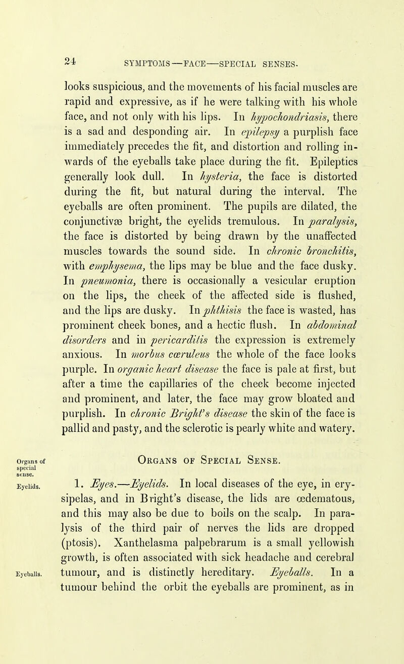 SYMPTOMS—FACE—SPECIAL SENSES- looks suspicious, and the movements of his facial muscles are rapid and expressive, as if he were talking with his whole face, and not only with his lips. In liypochondriasis, there is a sad and desponding air. In epilepsy a purplish face immediately precedes the fit, and distortion and rolling in- wards of the eyeballs take place during the fit. Epileptics generally look dull. In hysteria, the face is distorted during the fit, but natural during the interval. The eyeballs are often prominent. The pupils are dilated, the conjunctivae bright, the eyelids tremulous. In paralysis, the face is distorted by being drawn by the unaffected muscles towards the sound side. In chronic bronchitis, with emphysema, the lips may be blue and the face dusky. In 'pneumonia, there is occasionally a vesicular eruption on the lips, the cheek of the affected side is flushed, and the lips are dusky. In phthisis the face is wasted, has prominent cheek bones, and a hectic flush. In abdominal disorders and in pericarditis the expression is extremely anxious. In morbus coeruleus the whole of the face looks purple. In organic heart disease the face is pale at first, but after a time the capillaries of the cheek become injected and prominent, and later, the face may grow bloated and purplish. In chronic Briyhfs disease the skin of the face is pallid and pasty, and the sclerotic is pearly white and watery. Organs of Organs of Special Sense. special Btiise. Eyelids. !• ^yes.—Eyelids. In local diseases of the eye, in ery- sipelas, and in Bright's disease, the lids are cedematous, and this may also be due to boils on the scalp. In para- lysis of the third pair of nerves the lids are dropped (ptosis). Xanthelasma palpebrarum is a small yellowish growth, is often associated with sick headache and cerebral Eyeballs. tuuiour, aud is distinctly hereditary. Eyeballs. In a tumour behind the orbit the eyeballs are prominent, as in
