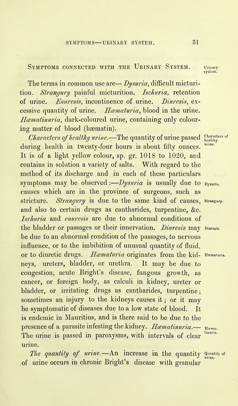 Symptoms connected with the Urinary System. umary system. The terms in common use are— Bysuria, difficult micturi- tion. Strangury painful micturition. Ischuria, retention of urine. Enuresis, incontinence of urine. Diuresis, ex- cessive quantity of urine. Hematuria, blood in the urine. Hamatinuria, dark-coloured urine, containing only colour- ing matter of blood (hsematin). Characters of healthy urine.—The quantity of urine passed ue^uhy^ °^ during health in twenty-four hours is about fifty ounces. It is of a light yellow colour, sp. gr. 1018 to 1020, and contains in solution a variety of salts. With regard to the method of its discharge and in each of these particulars symptoms may be observed:—Bysuria is usually due to Dysum. causes which are in the province of surgeons, such as stricture. Strangury is due to the same kind of causes, strangury, and also to certain drugs as cantharides, turpentine, &c. Ischuria and enuresis are due to abnormal conditions of the bladder or passages or their innervation. Diuresis may wuresis. be due to an abnormal condition of the passages, to nervous influence, or to the imbibition of unusual quantity of fluid, or to diuretic drugs. Hematuria originates from the kid- Haematuria. neys, ureters, bladder, or urethra. It may be due to congestion, acute Bright's disease, fungous growth, as cancer, or foreign body, as calculi in kidney, ureter or bladder, or irritating drugs as cantharides, turpentine; sometimes an injury to the kidneys causes it; or it may be symptomatic of diseases due to a low state of blood. It is endemic in Mauritius, and is there said to be due to the presence of a parasite infesting the kidney. Hcematinuria.— Heema. The urine is passed in paroxysms, with intervals of clear urine. The quantity of urine.—An increase in the quantitv Q-'^tityof z _ _ T J uriue. of urine occurs in chronic Bright's disease with granular