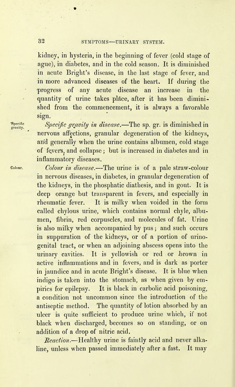 kidney, in hysteria, in the beginning of fever (cold stage of ague), in diabetes, and in the cold season. It is diminished in acute Bright's disease, in the last stage of fever, and in more advanced diseases of the heart. If during the •progreiss of any acute disease an increase in the quantity of urine takes place, after it has been dimini- shed from the. commencement, it is always a favorable sign. Specific grjavity in disease.—The sp. gr. is diminished in nervous affections, granular degeneration of the kidneys, and generally when the urine contains albumen, cold stage of fQvers, and collapse ; but is increased in diabetes and in inflammatory diseases. Colour in disease.—The urine is of a pale straw-colour in nervous diseases, in diabetes, in granular degeneration of the kidneys, in the phosphatic diathesis, and in gout. It is deep orange but transparent in fevers, and especially in rheumatic fever. It is milky when voided in the form called chylous urine, which contains normal chyle, albu- men, fibrin, red corpuscles, and molecules of fat. Urine is also milky when accompanied by pus; and such occurs in suppuration of the kidneys, or of a portion of arino- genital tract, or when an adjoining abscess opens into the urinary cavities. It is yellowish or red or .brown in active inflammations and in fevers, and is dark as porter in jaundice and in acute Bright's disease. It is blue when indigo is taken into the stomach, as when given by em- pirics for epilepsy. It is black in carbolic acid poisoning, a condition not uncommon since the introduction of the antiseptic method. The quantity of lotion absorbed by an ulcer is quite sufficient to produce urine which, if not black when discharged, becomes so on standing, or on addition of a drop of nitric acid. Meaction.-—Healthy urine is faintly acid and never alka- line, unless when passed immediately after a fast. It may