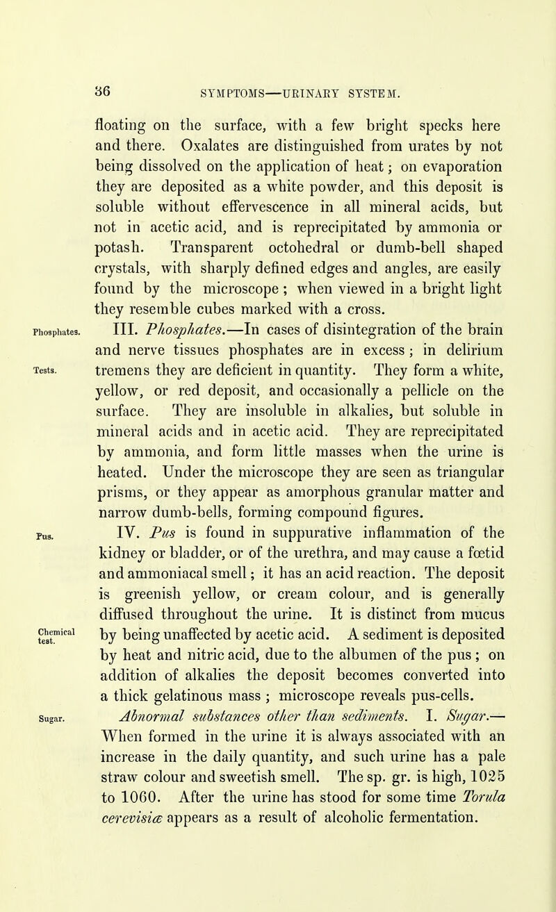 86 SYMPTOMS' I—URTNAEY SYSTEM. floating on the surface, with a few bright specks here and there. Oxalates are distinguished from urates by not being dissolved on the application of heat; on evaporation they are deposited as a white powder, and this deposit is soluble without effervescence in all mineral acids, but not in acetic acid, and is reprecipitated by ammonia or potash. Transparent octohedral or dumb-bell shaped crystals, with sharply defined edges and angles, are easily found by the microscope ; when viewed in a bright light they resemble cubes marked with a cross. Phosphates. III. PkospJiates.—lu cascs of disintegration of the brain and nerve tissues phosphates are in excess ; in delirium Tests. tremens they are deficient in quantity. They form a white, yellow, or red deposit, and occasionally a pellicle on the surface. They are insoluble in alkalies, but soluble in mineral acids and in acetic acid. They are reprecipitated by ammonia, and form little masses when the urine is heated. Under the microscope they are seen as triangular prisms, or they appear as amorphous granular matter and narrow dumb-bells, forming compound figures. Pus. IV. Pus is found in suppurative inflammation of the kidney or bladder, or of the urethra, and may cause a foetid and ammoniacal smell; it has an acid reaction. The deposit is greenish yellow, or cream colour, and is generally diff'used throughout the urine. It is distinct from mucus Chemical bclug unaffectcd by acetic acid. A sediment is deposited by heat and nitric acid, due to the albumen of the pus ; on addition of alkalies the deposit becomes converted into a thick gelatinous mass ; microscope reveals pus-cells. Sugar. Abnormal substances other than sediments. I. Sugar.— When formed in the urine it is always associated with an increase in the daily quantity, and such urine has a pale straw colour and sweetish smell. The sp. gr. is high, 1025 to 1060. After the urine has stood for some time Torula cerevisia appears as a result of alcoholic fermentation.