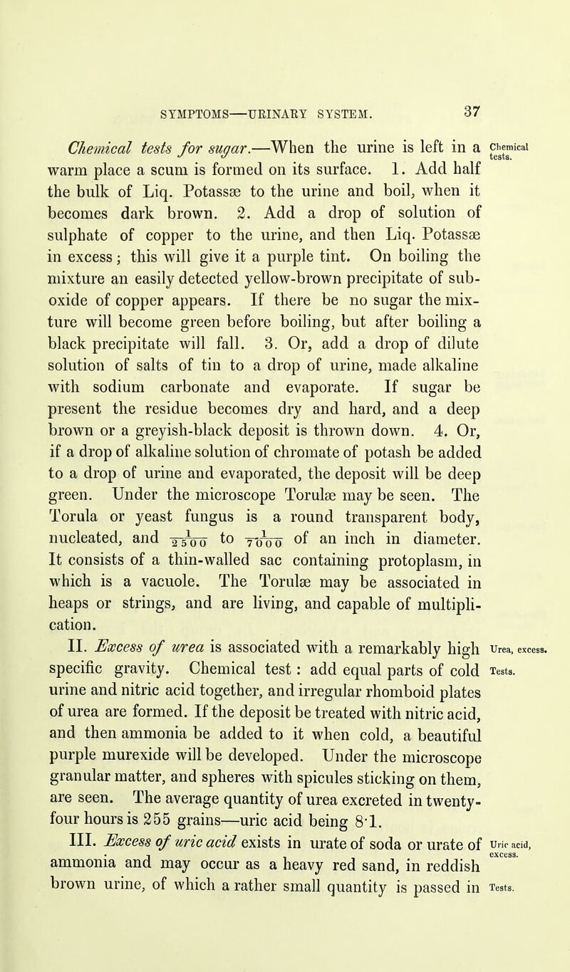 Chemical tests for sugar.—When the urine is left in a ^jiemicai warm place a scum is formed on its surface. 1. Add half the bulk of Liq. Potassse to the urine and boil;, when it becomes dark brown. 2. Add a drop of solution of sulphate of copper to the urine, and then Liq. Potassse in excess; this will give it a purple tint. On boiling the mixture an easily detected yellow-brown precipitate of sub- oxide of copper appears. If there be no sugar the mix- ture will become green before boiling, but after boiling a black precipitate will fall. 3. Or, add a drop of dilute solution of salts of tin to a drop of urine, made alkaline with sodium carbonate and evaporate. If sugar be present the residue becomes dry and hard, and a deep brown or a greyish-black deposit is thrown down. 4. Or, if a drop of alkaline solution of chromate of potash be added to a drop of urine and evaporated, the deposit will be deep green. Under the microscope Torulse may be seen. The Torula or yeast fungus is a round transparent body, nucleated, and -2-5V0 to yoVo of an inch in diameter. It consists of a thin-v»^alled sac containing protoplasm, in which is a vacuole. The Torulse may be associated in heaps or strings, and are living, and capable of multipH- cation. II. Excess of urea is associated with a remarkably high urea, excess, specific gravity. Chemical test: add equal parts of cold Tests, urine and nitric acid together, and irregular rhomboid plates of urea are formed. If the deposit be treated with nitric acid, and then ammonia be added to it when cold, a beautiful purple murexide will be developed. Under the microscope granular matter, and spheres with spicules sticking on them, are seen. The average quantity of urea excreted in twenty- four hours is 255 grains—uric acid being S'l. III. Excess of uric acid exists in urate of soda or urate of uhc acid, I excess. ammonia and may occur as a heavy red sand, in reddish brown urine, of which a rather small quantity is passed in Tests.