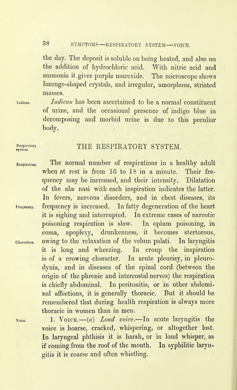 SYMPTOMS EESPIEATOEY SYSTEM VOICE. the day. The deposit is soluble on being heated, and also on the addition of hydrochloric acid. With nitric acid and ammonia it gives purple murexide. The microscope shows lozenge-shaped crystals, and irregular, amorphous, striated masses. iiidican. Indican has been ascertained to be a normal constituent of urine, and the occasional presence of indigo blue in decomposing and morbid urine is due to this peculiar body. Bespi^atory THE RESPIRATORY SYSTEM. Respiration. Thc uormal number of respirations in a healthy adult when at rest is from 16 to 18 in a minute. Their fre- quency may be increased, and their intensity. Dilatation of the ala9 nasi with each inspiration indicates the latter. In fevers, nervous disorders, and in chest diseases, its 1 refjuency. frequency is increased. In fatty degeneration of the heart it is sighing and interrupted. In extreme cases of narcotic poisoning respiration is slow. In opium poisoning, in coma, apoplexy, drunkenness, it becomes stertorous, Characters, owiug to thc relaxation of the velum palati. In laryngitis it is long and wheezing. In croup the inspiration is of a crowing character. In acute pleurisy, in pleuro- dynia, and in diseases of the spinal cord (between the origin of the phrenic and intercostal nerves) the respiration is chiefly abdominal. In peritonitis, or in other abdomi- nal affections, it is generally thoracic. But it should be remembered that during health respiration is always more thoracic in women than in men. Voice. 1. Voice.—[a) Loud voice.—In acute laryngitis the voice is hoarse, cracked, whispering, or altogether lost. In laryngeal phthisis it is harsh, or in loud whisper, as if coming from the roof of the mouth. In syphilitic laryn- gitis it is coarse and often whistling.