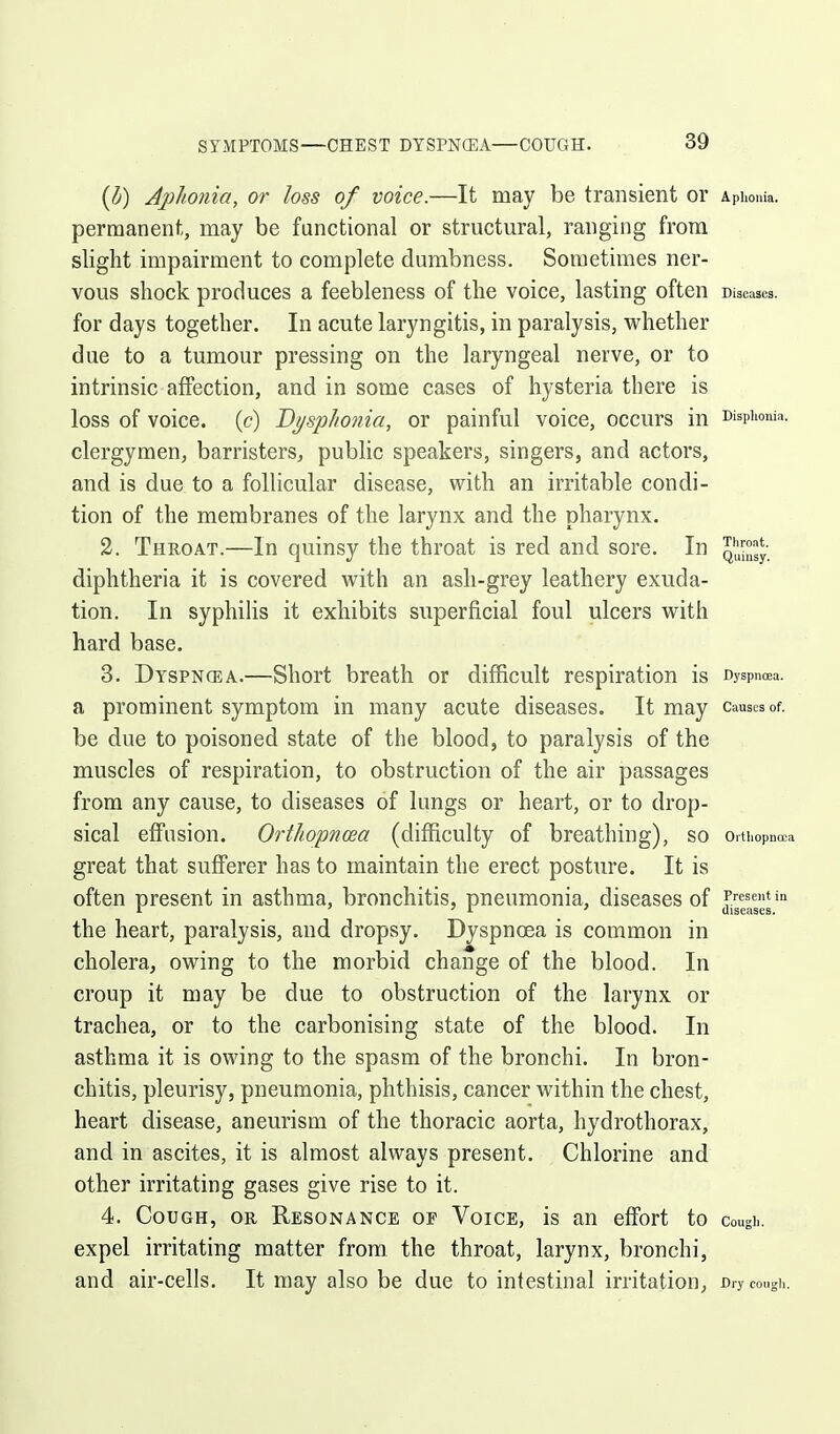 {b) Aphonia, or loss of voice.—It may be transient or Aphonia, permanent, may be functional or structural, ranging from slight impairment to complete dumbness. Sometimes ner- vous shock produces a feebleness of the voice, lasting often Diseases, for days together. In acute laryngitis, in paralysis, whether due to a tumour pressing on the laryngeal nerve, or to intrinsic affection, and in some cases of hysteria there is loss of voice, (c) Dpphonia, or painful voice, occurs in wspiionia. clergymen, barristers, public speakers, singers, and actors, and is due to a follicular disease, with an irritable condi- tion of the membranes of the larynx and the pharynx. 2. Throat.—In quinsy the throat is red and sore. In diphtheria it is covered with an ash-grey leathery exuda- tion. In syphilis it exhibits superficial foul ulcers with hard base. 3. Dyspncea.—Short breath or difficult respiration is Dyspnoea, a prominent symptom in many acute diseases. It may causes of. be due to poisoned state of the blood, to paralysis of the muscles of respiration, to obstruction of the air passages from any cause, to diseases of lungs or heart, or to drop- sical effusion. Orthopncea (difficulty of breathing), so Orthopncea great that sufferer has to maintain the erect posture. It is often present in asthma, bronchitis, pneumonia, diseases of Present in ' 'A ' diseases. the heart, paralysis, and dropsy. Dyspncea is common in cholera, owing to the morbid change of the blood. In croup it may be due to obstruction of the larynx or trachea, or to the carbonising state of the blood. In asthma it is owing to the spasm of the bronchi. In bron- chitis, pleurisy, pneumonia, phthisis, cancer within the chest, heart disease, aneurism of the thoracic aorta, hydrothorax, and in ascites, it is almost always present. Chlorine and other irritating gases give rise to it. 4. Cough, or Resonance op Voice, is an effort to cough. expel irritating matter from the throat, larynx, bronchi, and air-cells. It may also be due to intestinal irritation, Dry cough.