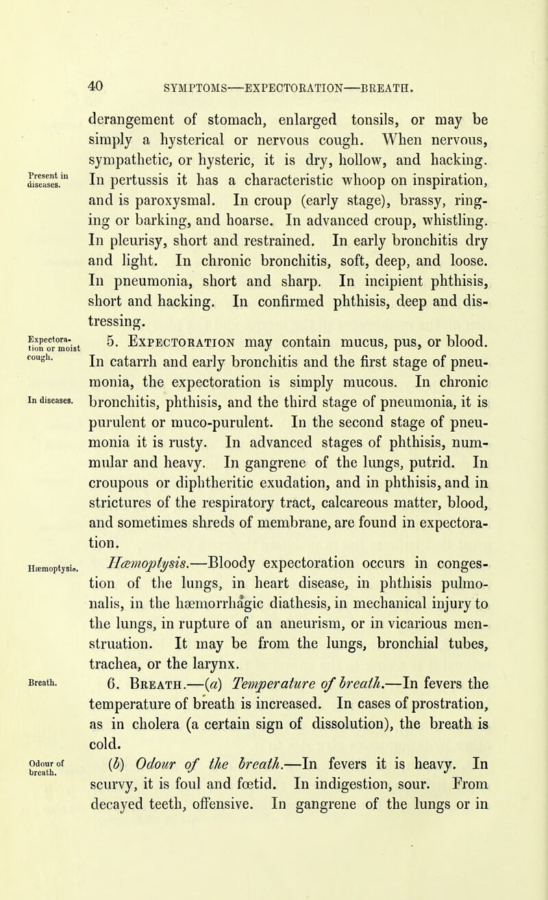 Present in diseases. Expectora- tion or moist cough. In diseases. Hsemoptysio. Breath. Odour ot breath. derangement of stomach, enlarged tonsils, or may be simply a hysterical or nervous cough. When nervous, sympathetic, or hysteric, it is dry, hollow, and hacking. In pertussis it has a characteristic whoop on inspiration, and is paroxysmal. In croup (early stage), brassy, ring- ing or barking, and hoarse. In advanced croup, whistling. In pleurisy, short and restrained. In early bronchitis dry and light. In chronic bronchitis, soft, deep, and loose. In pneumonia, short and sharp. In incipient phthisis, short and hacking. In confirmed phthisis, deep and dis- tressing. 5. Expectoration may contain mucus, pus, or blood. In catarrh and early bronchitis and the first stage of pneu- monia, the expectoration is simply mucous. In chronic bronchitis, phthisis, and the third stage of pneumonia, it is, purulent or muco-purulent. In the second stage of pneu- monia it is rusty. In advanced stages of phthisis, num- mular and heavy. In gangrene of the lungs, putrid. In croupous or diphtheritic exudation, and in phthisis, and in strictures of the respiratory tract, calcareous matter, blood, and sometimes shreds of membrane, are found in expectora- tion. IJcemoptysis.—Bloody expectoration occurs in conges- tion of the lungs, in heart disease, in phthisis pulmo- nalis, in the hsemorrhagic diathesis, in mechanical injury to the lungs, in rupture of an aneurism, or in vicarious men- struation. It may be from the lungs, bronchial tubes, trachea, or the larynx. 6. Breath.—{a) Temperature of breath.—In fevers the temperature of breath is increased. In cases of prostration, as in cholera (a certain sign of dissolution), the breath is cold. {b) Odour of the breath.—In fevers it is heavy. In scurvy, it is foul and foetid. In indigestion, sour. From decayed teeth, off'ensive. In gangrene of the lungs or in