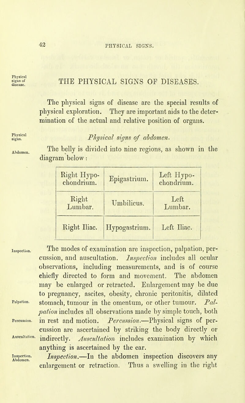 43 Physical signs of disease. THE PHYSICAL SIGNS OF DISEASES. Physical signs. Ahdomen. Inspection. Palpation. Percussion. Auscultation. Inspection. Abdomen. The physical signs of disease are the special results of physical exploration. They are important aids to the deter- mination of the actual and relative position of organs. Fliysical signs of ahdomen. The belly is divided into nine regions, as shown in the diagram belovs^: Right Hypo- chondrium. Epigastrium. Left Hypo- chondriura. Right Lumbar. Umbilicus. Left Lumbar. Right Iliac. Hypogastrium. Left Iliac. The modes of examination are inspection, palpation, per- cussion, and auscultation. Inspection includes all ocular observations, including measurements, and is of course chiefly directed to form and movement. The abdomen may be enlarged or retracted. Enlargement may be due to pregnancy, ascites, obesity, chronic peritonitis, dilated stomach, tumour in the omentum, or other tumour. Fal- pation includes all observations made by simple touch, both in rest and motion. Percussion.—Physical signs of per- cussion are ascertained by striking the body directly or indirectly. Auscultation includes examination by w^hicli anything is ascertained by the ear. Inspection.—In the abdomen inspection discovers any enlargement or retraction. Thus a swelling in the right