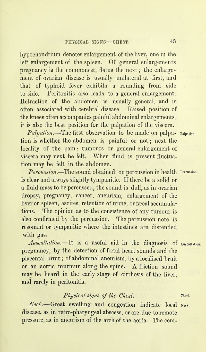 hypochondrium denotes enlargement of the liver, one in the left enlargement of the spleen. Of general enlargements pregnancy is the commonest, flatus the next; the enlarge- ment of ovarian disease is usually unilateral at first, and that of typhoid fever exhibits a rounding from side to side. Peritonitis also leads to a general enlargement. Retraction of the abdomen is usually general, and is often associated vi^ith cerebral disease. Raised position of the knees often accompanies painful abdominal enlargements; it is also the best position for the palpation of the viscera. Palpation.—The first observation to be made on palpa- Palpation, tion is whether the abdomen is painful or not; next the locality of the pain; tumours or general enlargement of viscera may next be felt. When fluid is present fluctua- tion may be felt in the abdomen. Percussion.—The sound obtained on percussion in health Percussion, is clear and always slightly tympanitic. If there be a solid or a fluid mass to be percussed, the sound is dull, as in ovarian dropsy, pregnancy, cancer, aneurism, enlargement of the liver or spleen, ascites, retention of urine, or fsecal accumula- tions. The opinion as to the consistence of any tumour is also confirmed by the percussion. The percussion note is resonant or tympanitic where the intestines are distended with gas. Auscultation.—It is a useful aid in the diagnosis of Auscultation, pregnancy, by the detection of foetal heart sounds and the placental bruit; of abdominal aneurism, by a localised bruit or an aortic murmur along the spine. A friction sound may be heard in the early stage of cirrhosis of the liver, and rarely in peritonitis. Physical signs of the Chest. chest. Neck.—Great swelling and congestion indicate local Neck, disease, as in retro-pharyngeal abscess, or are due to remote pressure, as in aneurism of the arch of the aorta. The com-