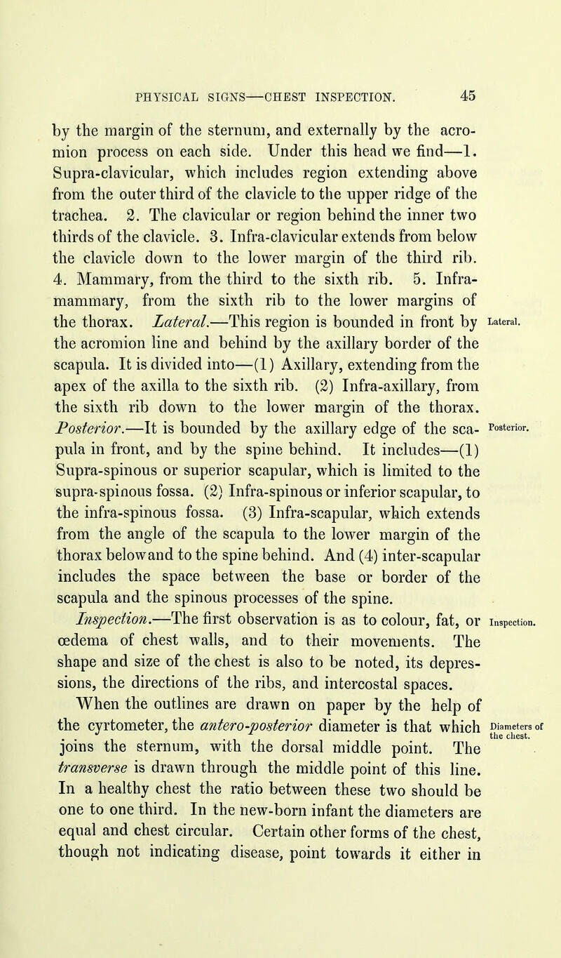 by the margin of the sternum, and externally by the acro- mion process on each side. Under this head we find—1. Supra-clavicular, which includes region extending above from the outer third of the clavicle to the upper ridge of the trachea. 2. The clavicular or region behind the inner two thirds of the clavicle. 3. Infra-clavicular extends from below the clavicle down to the lower margin of the third rib. 4. Mammary, from the third to the sixth rib. 5. Infra- mammary, from the sixth rib to the lower margins of the thorax. Lateral.—This region is bounded in front by Lateral, the acromion line and behind by the axillary border of the scapula. It is divided into—(1) Axillary, extending from the apex of the axilla to the sixth rib. (2) Infra-axillary, from the sixth rib down to the lower margin of the thorax. Posterior.—It is bounded by the axillary edge of the sea- Posterior, pula in front, and by the spine behind. It includes—(1) Supra-spinous or superior scapular, which is limited to the supra-spinous fossa. (2) Infra-spinous or inferior scapular, to the infra-spinous fossa. (3) Infra-scapular, which extends from the angle of the scapula to the lower margin of the thorax belowand to the spine behind. And (4) inter-scapular includes the space between the base or border of the scapula and the spinous processes of the spine. Inspection.—The first observation is as to colour, fat, or Inspection, oedema of chest walls, and to their movements. The shape and size of the chest is also to be noted, its depres- sions, the directions of the ribs, and intercostal spaces. When the outlines are drawn on paper by the help of the cyrtometer, the antero-posterior diameter is that which Diameters of . . the chest. joins the sternum, with the dorsal middle point. The transverse is drawn through the middle point of this line. In a healthy chest the ratio between these two should be one to one third. In the new-born infant the diameters are equal and chest circular. Certain other forms of the chest, though not indicating disease, point towards it either in