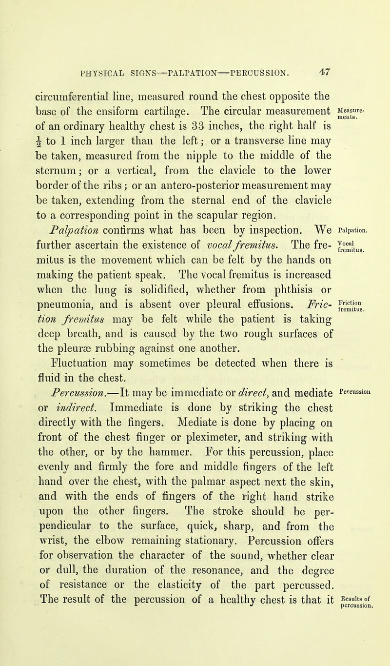 circumferential line, measured round the chest opposite the base of the ensiform cartilage. The circular measurement Measure. ~ meuts. of an ordinary healthy chest is 33 inches, the right half is ^ to 1 inch larger than the left; or a transverse line may be taken, measured from the nipple to the middle of the sternum; or a vertical, from the clavicle to the lower border of the ribs; or an antero-posterior measurement may be taken, extending from the sternal end of the clavicle to a corresponding point in the scapular region. Palpation contirms what has been by inspection. We Palpation, further ascertain the existence of vocal fremitus. The fre- fremitus mitus is the movement which can be felt by the hands on making the patient speak. The vocal fremitus is increased when the lung is solidified, whether from phthisis or pneumonia, and is absent over pleural effusions. Fric- tion fremitus may be felt while the patient is taking deep breath, and is caused by the two rough, surfaces of the pleurae rubbing against one another. Pluctuation may sometimes be detected when there is fluid in the chest. Percussion.—It may be immediate or direct, and mediate ^e-^cussiou or indirect. Immediate is done by striking the chest directly with the fingers. Mediate is done by placing on front of the chest finger or pleximeter, and striking with the other, or by the hammer. For this percussion, place evenly and firmly the fore and middle fingers of the left hand over the chest, with the palmar aspect next the skin, and with the ends of fingers of the right hand strike upon the other fingers. The stroke should be per- pendicular to the surface, quick, sharp, and from the wrist, the elbow remaining stationary. Percussion offers for observation the character of the sound, whether clear or dull, the duration of the resonance, and the degree of resistance or the elasticity of the part percussed. The result of the percussion of a healthy chest is that it ^'^^^ ^ percussion.