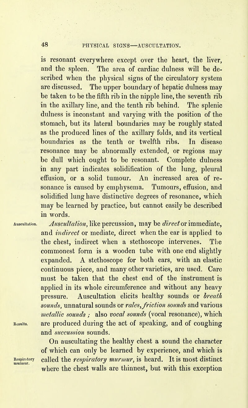 is resonant everywhere except over the heart, the liver, and the spleen. The area of cardiac dulness will be de- scribed when the physical signs of the circulatory system are discussed. The upper boundary of hepatic dulness may be taken to be the fifth rib in the nipple line, the seventh rib in the axillary line, and the tenth rib behind. The splenic dulness is inconstant and varying with the position of the stomach, but its lateral boundaries may be roughly stated as the produced lines of the axillary folds, and its vertical boundaries as the tenth or twelfth ribs. In disease resonance may be abnormally extended, or regions may be dull which ought to be resonant. Complete dulness in any part indicates solidification of the lung, pleural efi'usion, or a solid tumour. An increased area of re- sonance is caused by emphysema. Tumours, effusion, and solidified lung have distinctive degrees of resonance, which may be learned by practice, but cannot easily be described in words. Auseultalion. Auscultation, like percussion, may be ^//rec^or immediate, and indirect or mediate, direct when the ear is applied to the chest, indirect when a stethoscope intervenes. The commonest form is a wooden tube with one end slightly expanded. A stethoscope for both ears, with an elastic continuous piece, and many other varieties, are used. Care must be taken that the chest end of the instrument is applied in its whole circumference and without any heavy pressure. Auscultation elicits healthy sounds or breath sounds, unnatural sounds or rales, friction sounds and various metallic sounds ; also vocal sounds (vocal resonance), which Results. are produced during the act of speaking, and of coughing and succussion sounds. On auscultating the healthy chest a sound the character of which can only be learned by experience, and which is Respirntory called thc rcspiratoTy murmur, is heard. It is most distinct murmur. . where the chest walls are thinnest, but with this exception