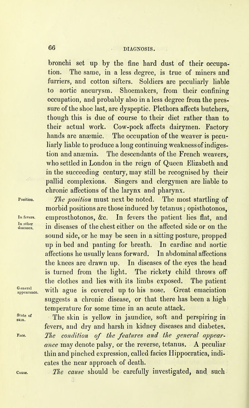 bronchi set up by the fine hard dust of their occupa- tion. The same, in a less degree, is true of miners and furriers, and cotton sifters. Soldiers are peculiarly liable to aortic aneurysm. Shoemakers, from their confining occupation, and probably also in a less degree from the pres- sure of the shoe last, are dyspeptic. Plethora afiects butchers, though this is due of course to their diet rather than to their actual work. Cow-pock afiects dairymen. Factory hands are anaemic. The occupation of the weaver is pecu- liarly liable to produce a long continuing weakness of indiges- tion and anaemia. The descendants of the French weavers, who settled in London in the reign of Queen EHzabeth and in the succeeding century, may still be recognised by their pallid complexions. Singers and clergymen are liable to chronic affections of the larynx and pharynx. Position. The position must next be noted. The most startling of morbid positions are those induced by tetanus; opisthotonos, In fevers. euiprosthotonos, &c. In fevers the patient lies flat, and diseases. lU diseases of the chest either on the affected side or on the sound side, or he may be seen in a sitting posture, propped up in bed and panting for breath. In cardiac and aortic affections he usually leans forward. In abdominal affections the knees are drawn up. In diseases of the eyes the head is turned from the light. The rickety child throws off the clothes and lies with its limbs exposed. The patient appearance, with aguc IS covcred up to his nose. Great emaciation suggests a chronic disease, or that there has been a high temperature for some time in an acute attack, state of tjj^g g]j-j^ jg yellow in jaundice, soft and perspiring in fevers, and dry and harsh in kidney diseases and diabetes. Face. The condition of the features and the general appear- ance may denote palsy, or the reverse, tetanus. A peculiar thin and pinched expression, called facies Hippocratica, indi- cates the near approach of death. Cause. The cause should be carefully investigated, and such