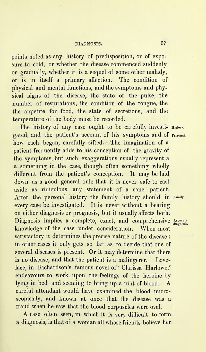 points noted as any history of predisposition, or of expo- sure to cold, or whether the disease commenced suddenly or gradually, whether it is a sequel of some other malady, or is in itself a primary affection. The condition of physical and mental functions, and the symptoms and phy- sical signs of the disease, the state of the pulse, the number of respirations, the condition of the tongue, the the appetite for food, the state of secretions, and the temperature of the body must be recorded. The history of any case ought to be carefully investi- History, gated, and the patient's account of his symptoms and of personal, how each began, carefully sifted. The imagination of a patient frequently adds to his conception of the gravity of the symptoms, but such exaggerations usually represent a a something in the case, though often something wholly different from the patient's conception. It may be laid down as a good general rule that it is never safe to cast aside as ridiculous any statement of a sane patient. After the personal history the family history should in Family, every case be investigated. It is never without a bearing on either diagnosis or prognosis, but it usually affects both. Diagnosis implies a complete, exact, and comprehensive Accurate C 1 I ' ' r diagnosis. knowledge of the case under consideration. When most satisfactory it determines the precise nature of the disease : in other cases it only gets so far as to decide that one of several diseases is present. Or it may determine that there is no disease, and that the patient is a malingerer. Love- lace, in Richardson's famous novel of * Clarissa Harlowe,' endeavours to work upon the feelings of the heroine by lying in bed and seeming to bring up a pint of blood. A careful attendant would have examined the blood micro- scopically, and known at once that the disease was a fraud when he saw that the blood corpuscles were oval. A case often seen, in which it is very difficult to form a diagnosis, is that of a woman all whose friends believe her