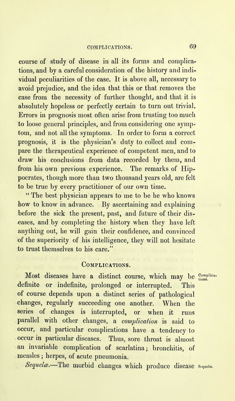 COMPLICATIONS. course of study of disease in all its forms and complica- tions, and by a careful consideration of the history and indi- vidual peculiarities of the case. It is above all, necessary to avoid prejudice, and the idea that this or that removes the case from the necessity of further thought, and that it is absolutely hopeless or perfectly certain to turn out trivial. Errors in prognosis most often arise from trusting too much to loose general principles, and from considering one symp- tom, and not all the symptoms. In order to form a correct prognosis, it is the physician's duty to collect and com- pare the therapeutical experience of competent men, and to draw his conclusions from data recorded by them, and from his own previous experience. The remarks of Hip- pocrates, though more than two thousand years old, are felt to be true by every practitioner of our own time.  The best physician appears to me to be he who knows how to know in advance. By ascertaining and explaining before the sick the present, past, and future of their dis- eases, and by completing the history when they have left anything out, he will gain their confidence, and convinced of the superiority of his intelligence, they will not hesitate to trust themselves to his care. Complications. Most diseases have a distinct course, which may be y™/''*'''' definite or indefinite, prolonged or interrupted. This of course depends upon a distinct series of pathological changes, regularly succeeding one another. When the series of changes is interrupted, or when it runs .parallel with other changes, a complication is said to occur, and particular complications have a tendency to occur in particular diseases. Thus, sore throat is almost an invariable complication of scarlatina; bronchitis, of measles ; herpes, of acute pneumonia. Sequela.—The morbid changes which produce disease sequeiee.