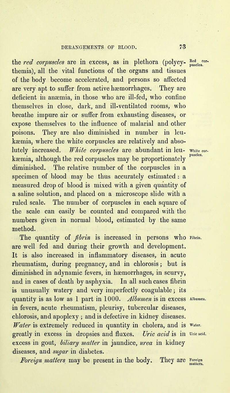 the red corpuscles are in excess, as in plethora (polycy- themia), all the vital functions of the organs and tissues of the body become accelerated, and persons so affected are very apt to suffer from active haemorrhages. They are deficient in anaemia, in those who are ill-fed, who confine themselves in close, dark, and ill-ventilated rooms, who breathe impure air or suffer from exhausting diseases, or expose themselves to the influence of malarial and other poisons. They are also diminished in number in leu- kaemia, where the white corpuscles are relatively and abso- lutely increased. White corpuscles are abundant in leu- White cor- kaemia, although the red corpuscles may be proportionately diminished. The relative number of the corpuscles in a specimen of blood may be thus accurately estimated : a measured drop of blood is mixed with a given quantity of a saline solution, and placed on a microscope slide with a ruled scale. The number of corpuscles in each square of the scale can easily be counted and compared with the numbers given in normal blood, estimated by the same method. The quantity of jihrin is increased in persons who Fibrin, are well fed and during their growth and development. It is also increased in inflammatory diseases, in acute rheumatism, during pregnancy, and in chlorosis; but is diminished in adynamic fevers, in haemorrhages, in scurvy, and in cases of death by asphyxia. In all such cases fibrin is unusually watery and very imperfectly coagulable; its quantity is as low as 1 part in 1000. Albumen is in excess Aibumeu. in fevers, acute rheumatism, pleurisy, tubercular diseases, chlorosis, and apoplexy ; and is defective in kidney diseases. Water is extremely reduced in quantity in cholera, and is water, greatly in excess in dropsies and fluxes. Uric acid \& in uricadd. excess in gout, biliary matter in jaundice, urea in kidney diseases, and sugar in diabetes. Foreign matters may be present in the body. They are