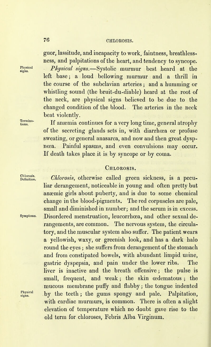 . guor, lassitude, and incapacity to work, faintness, breathless- ness, and palpitations of the heart, and tendency to syncope. Physical Physical signs.—SystoHc murmur best heard at the left loud bellowing murmur and a thrill in the course of the subclavian arteries; and a humming or whistling sound (the bruit-du-diable) heard at the root of the neck, are physical signs believed to be due to the changed condition of the blood. The arteries in the neck beat violently. tio™.' If anaemia continues for a very long time, general atrophy of the secreting glands sets in, with diarrhoea or profuse sweating, or general anasarca, and now and then great dysp- noea. Painful spasms, and even convulsions may occur. If death takes place it is by syncope or by coma. Chlorosis. DeSon. Chlorosis, otherwise called green sickness, is a pecu- liar derangement, noticeable in young and often pretty but anaemic girls about puberty, and is due to some chemical change in the blood-pigments. The red corpuscles are pale, small and diminished in number; and the serum is in excess. Symptoms. Disordcrcd menstruation, leucorrhoea, and other sexual de- rangements, are common. The nervous system, the circula- tory, and the muscular system also suffer. The patient wears a yellowish, waxy, or greenish look, and has a dark halo round the eyes ; she suffers from derangement of the stomach and from constipated bowels, with abundant limpid mine, gastric dyspepsia, and pain under the lower ribs. The liver is inactive and the breath offensive; the pulse is small, frequent, and weak; the skin oederaatous ; the mucous membrane puffy and flabby; the tongue indented dgus.''''' by the teeth; the gums spongy and pale. Palpitation, with cardiac murmurs, is common. There is often a slight elevation of temperature which no doubt gave rise to the old term for chloroses, Febris Alba Virginum.