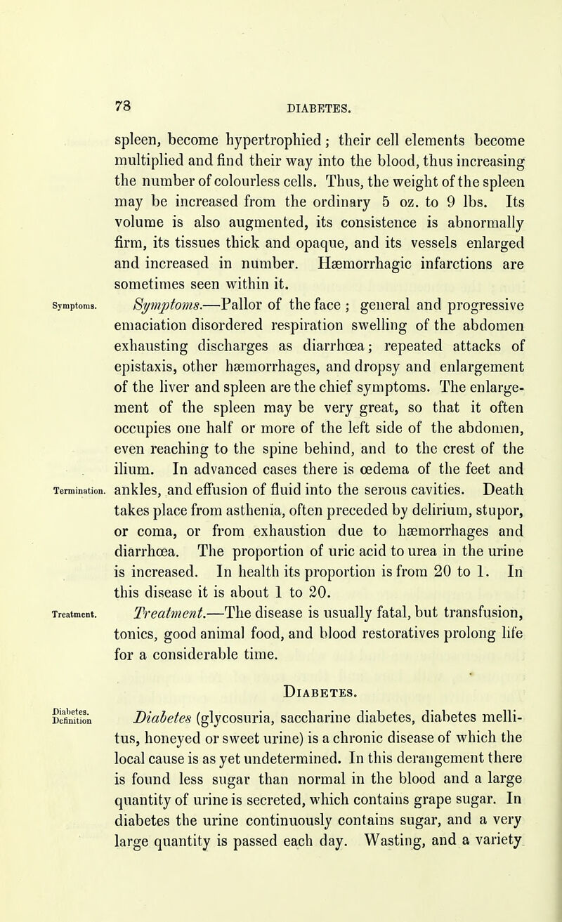 spleen, become hypertrophied; their cell elements become multiplied and find their way into the blood, thus increasing the number of colourless cells. Thus, the weight of the spleen may be increased from the ordinary 5 oz. to 9 lbs. Its volume is also augmented, its consistence is abnormally firm, its tissues thick and opaque, and its vessels enlarged and increased in number. Haemorrhagic infarctions are sometimes seen within it. Symptoms. Symptoms.—Pallor of the face ; general and progressive emaciation disordered respiration swelling of the abdomen exhausting discharges as diarrhoea; repeated attacks of epistaxis, other haemorrhages, and dropsy and enlargement of the liver and spleen are the chief symptoms. The enlarge- ment of the spleen may be very great, so that it often occupies one half or more of the left side of the abdomen, even reaching to the spine behind, and to the crest of the ilium. In advanced cases there is cedema of the feet and Termination, ankles, and effusion of fluid into the serous cavities. Death takes place from asthenia, often preceded by delirium, stupor, or coma, or from exhaustion due to haemorrhages and diarrhoea. The proportion of uric acid to urea in the urine is increased. In health its proportion is from 20 to I. In this disease it is about I to 20. Treatment. Treatment.—The disease is usually fatal, but transfusion, tonics, good animal food, and blood restoratives prolong life for a considerable time. Diabetes. Defimtion Biobetes (glycosuria, saccharine diabetes, diabetes melli- tus, honeyed or sweet urine) is a chronic disease of which the local cause is as yet undetermined. In this derangement there is found less sugar than normal in the blood and a large quantity of urine is secreted, which contains grape sugar. In diabetes the urine continuously contains sugar, and a very large quantity is passed each day. Wasting, and a variety