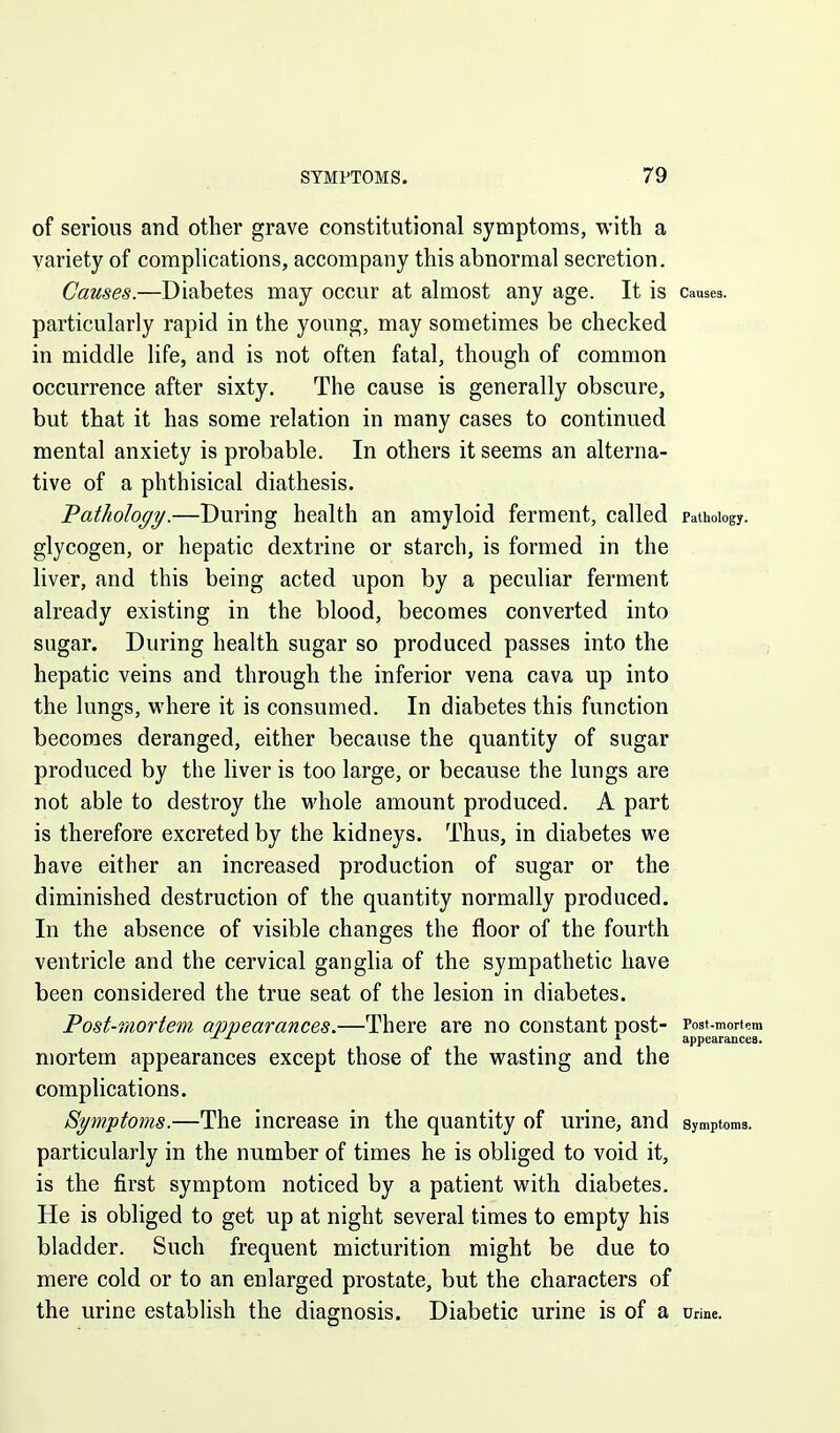of serious and other grave constitutional symptoms, with a variety of complications, accompany this abnormal secretion. Causes.—Diabetes may occur at almost any age. It IS Causes, particularly rapid in the young, may sometimes be checked in middle life, and is not often fatal, though of common occurrence after sixty. The cause is generally obscure, but that it has some relation in many cases to continued mental anxiety is probable. In others it seems an alterna- tive of a phthisical diathesis. Pathology.—During health an amyloid ferment, called Pathology, glycogen, or hepatic dextrine or starch, is formed in the liver, and this being acted upon by a peculiar ferment already existing in the blood, becomes converted into sugar. During health sugar so produced passes into the hepatic veins and through the inferior vena cava up into the lungs, where it is consumed. In diabetes this function becomes deranged, either because the quantity of sugar produced by the liver is too large, or because the lungs are not able to destroy the M'hole amount produced. A part is therefore excreted by the kidneys. Thus, in diabetes we have either an increased production of sugar or the diminished destruction of the quantity normally produced. In the absence of visible changes the floor of the fourth ventricle and the cervical ganglia of the sympathetic have been considered the true seat of the lesion in diabetes. Post-mortem appearances.—There are no constant Dost- Post-mortem ^ appearances. mortem appearances except those of the wasting and the complications. Symptoms.—The increase in the quantity of urine, and symptoms, particularly in the number of times he is obliged to void it, is the first symptom noticed by a patient with diabetes. He is obliged to get up at night several times to empty his bladder. Such frequent micturition might be due to mere cold or to an enlarged prostate, but the characters of the urine establish the diagnosis. Diabetic urine is of a urme.