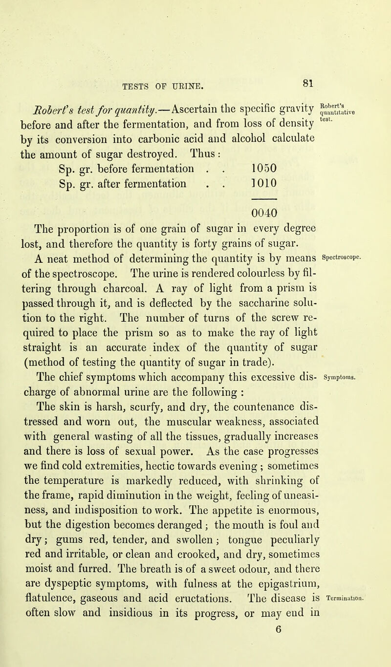 TESTS OF URINE. Boberfs test for quantity.—Ascertain the specific gravity quaiititiitive before and after the fermentation, and from loss of density by its conversion into carbonic acid and alcohol calculate the amount of sugar destroyed. Thus : Sp. gr. before fermentation . . 1050 Sp, gr. after fermentation . . 1010 0040 The proportion is of one grain of sugar in every degree lost, and therefore the quantity is forty grains of sugar. A neat method of determining the quantity is by means spectroscope, of the spectroscope. The urine is rendered colourless by fil- tering through charcoal. A ray of light from a prism is passed through itj and is deflected by the saccharine solu- tion to the right. The number of turns of the screw re- quired to place the prism so as to make the ray of light straight is an accurate index of the quantity of sugar (method of testing the quantity of sugar in trade). The chief symptoms which accompany this excessive dis- symptoms, charge of abnormal urine are the following : The skin is harsh, scurfy, and dry, the countenance dis- tressed and worn out, the muscular weakness, associated with general wasting of all the tissues, gradually increases and there is loss of sexual power. As the case progresses we find cold extremities, hectic towards evening ; sometimes the temperature is markedly reduced, with shrinking of the frame, rapid diminution in the weight, feeling of uneasi- ness, and indisposition to work. The appetite is enormous, but the digestion becomes deranged ; the mouth is foul and dry; gums red, tender, and swollen ; tongue peculiarly red and irritable, or clean and crooked, and dry, sometimes moist and furred. The breath is of a sweet odour, and there are dyspeptic symptoms, with fulness at the epigastrium, flatulence, gaseous and acid eructations. The disease is Termination, often slow and insidious in its progress, or may end in 6