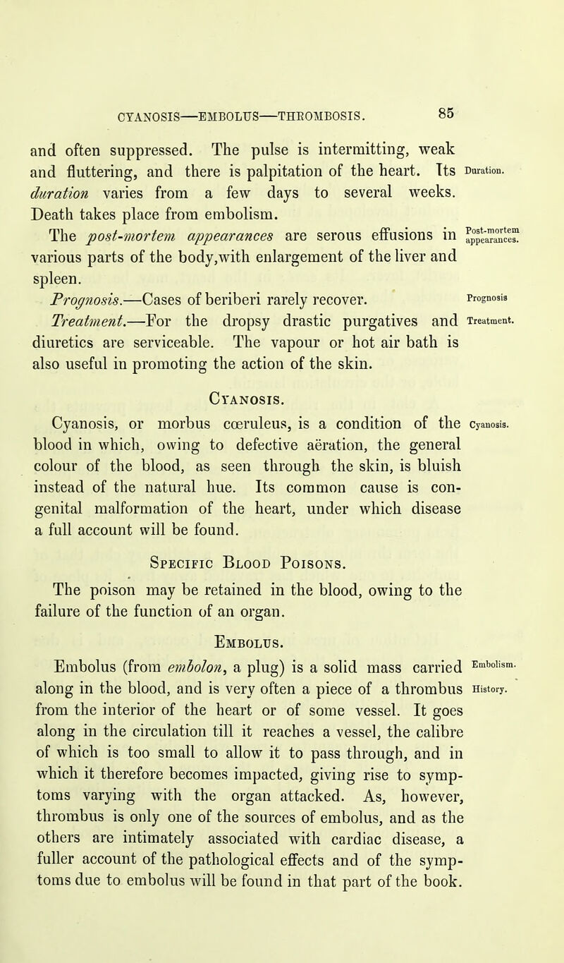 CYANOSIS—EMBOLUS—THEOMBOSIS. and often suppressed. The pulse is intermitting, weak and fluttering, and there is palpitation of the heart. Its Duration. duration varies from a few days to several weeks. Death takes place from embolism. The post-mortem appearances are serous effusions in applwi^ce various parts of the body,with enlargement of the liver and spleen. Prognosis.—Cases of beriberi rarely recover. Prognosis Treatment.—For the dropsy drastic purgatives and Treatment. diuretics are serviceable. The vapour or hot air bath is also useful in promoting the action of the skin. Cyanosis. Cyanosis, or morbus cceruleus, is a condition of the cyanosis, blood in which, owing to defective aeration, the general colour of the blood, as seen through the skin, is bluish instead of the natural hue. Its common cause is con- genital malformation of the heart, under which disease a full account will be found. Specific Blood Poisons. The poison may be retained in the blood, owing to the failure of the function of an organ. Embolus. Embolus (from emholon, a plug) is a solid mass carried ^n^^oi's™- along in the blood, and is very often a piece of a thrombus History, from the interior of the heart or of some vessel. It goes along in the circulation till it reaches a vessel, the calibre of which is too small to allow it to pass through, and in which it therefore becomes impacted, giving rise to symp- toms varying with the organ attacked. As, however, thrombus is only one of the sources of embolus, and as the others are intimately associated with cardiac disease, a fuller account of the pathological effects and of the symp- toms due to embolus will be found in that part of the book.