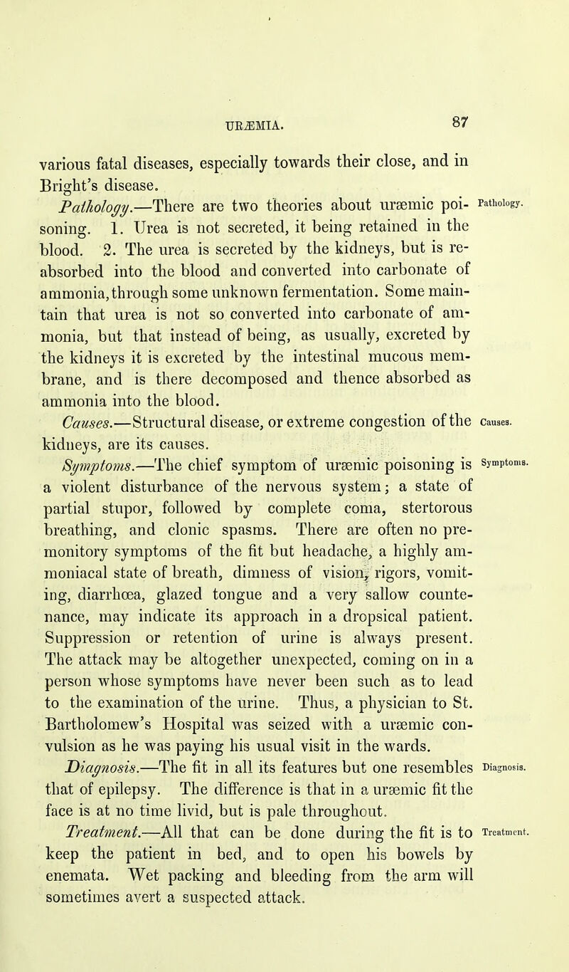 UREMIA. various fatal diseases, especially towards their close, and in Bright's disease, Pailiology.—There are two theories about ursemic poi- Pathology, soning. 1. Urea is not secreted, it being retained in the blood. 2. The urea is secreted by the kidneys, but is re- absorbed into the blood and converted into carbonate of ammonia, through some unknown fermentation. Some main- tain that urea is not so converted into carbonate of am- monia, but that instead of being, as usually, excreted by the kidneys it is excreted by the intestinal mucous mem- brane, and is there decomposed and thence absorbed as ammonia into the blood. Causes.'—Structural disease, or extreme congestion of the causes, kidneys, are its causes. Spnptoms.—The chief symptom of ursemic poisoning is symptoms, a violent disturbance of the nervous system; a state of partial stupor, followed by complete coma, stertorous breathing, and clonic spasms. There are often no pre- monitory symptoms of the fit but headache, a highly am- moniacal state of breath, dimness of vision^ rigors, vomit- ing, diarrhoea, glazed tongue and a very sallow counte- nance, may indicate its approach in a dropsical patient. Suppression or retention of urine is always present. The attack may be altogether unexpected, coming on in a person whose symptoms have never been such as to lead to the examination of the urine. Thus, a physician to St. Bartholomew's Hospital was seized with a ursemic con- vulsion as he was paying his usual visit in the wards. Diagnosis.—The fit in all its features but one resembles Diagnosis, that of epilepsy. The difference is that in a ursemic fit the face is at no time livid, but is pale throughout. Treatment.—All that can be done during the fit is to Treatment, keep the patient in bed, and to open his bowels by enemata. Wet packing and bleeding from the arm will sometimes avert a suspected attack.