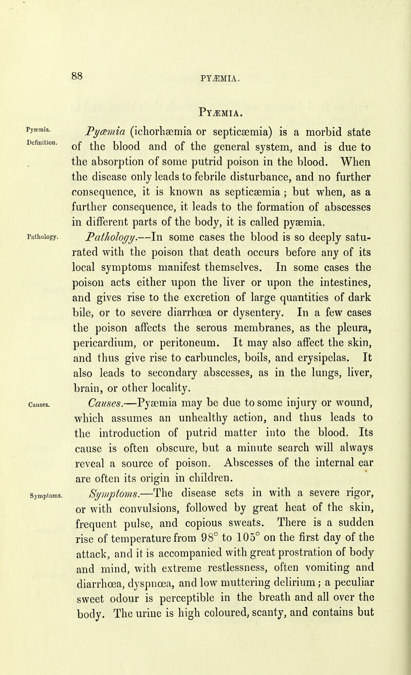 PYJIMIA. PYiEMIA. Pyaemia. Deftnition. Pathology. Causes. Symptoms. Pycemia (ichorhaemia or septicsemia) is a morbid state of the blood and of the general system, and is due to the absorption of some putrid poison in the blood. When the disease only leads to febrile disturbance, and no further consequence, it is known as septicaemia; but when, as a further consequence, it leads to the formation of abscesses in different parts of the body, it is called pyaemia. Fathology.—In some cases the blood is so deeply satu- rated with the poison that death occurs before any of its local symptoms manifest themselves. In some cases the poison acts either upon the liver or upon the intestines, and gives rise to the excretion of large quantities of dark bile, or to severe diarrhoea or dysentery. In a few cases the poison affects the serous membranes, as the pleura, pericardium, or peritoneum. It may also affect the skin, and thus give rise to carbuncles, boils, and erysipelas. It also leads to secondary abscesses, as in the lungs, liver, brain, or other locality. Causes.-—V'^cexmSi may be due to some injury or wound, which assumes an unhealthy action, and thus leads to the introduction of putrid matter into the blood. Its cause is often obscure, but a minute search will always reveal a source of poison. Abscesses of the internal ear are often its origin in children. Bymptoms.—The disease sets in with a severe rigor, or with convulsions, followed by great heat of the skin, frequent pulse, and copious sweats. There is a sudden rise of temperature from 98° to 105° on the first day of the attack, and it is accompanied with great prostration of body and mind, with extreme restlessness, often vomiting and diarrhoea, dyspnoea, and low muttering delirium; a peculiar sweet odour is perceptible in the breath and all over the body. The urine is high coloured, scanty, and contains but