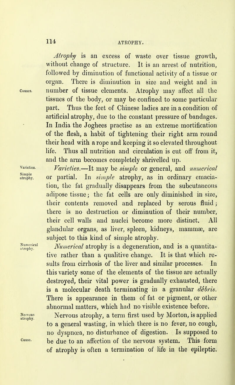 Atrophy is an excess of waste over tissue growth, without change of structure. It is an arrest of nutrition, followed by diminution of functional activity of a tissue or organ. There is diminution in size and weight and in Causes. uumber of tissue elements. Atrophy may affect all the tissues of the body, or may be confined to some particular part. Thus the feet of Chinese ladies are in a condition of artificial atrophy, due to the constant pressure of bandages. In India the Joghees practise as an extreme mortification of the flesh, a habit of tightening their right arm round their head with a rope and keeping it so elevated throughout life. Thus all nutrition and circulation is cut off from it, and the arm becomes completely shrivelled up. Varieties. Varieties.—It may be simple or general, and nunierieal atrophy. Or partial. In simple atrophy, as in ordinary emacia- tion, the fat gradually disappears from the subcutaneous adipose tissue; the fat cells are only diminished in size, their contents removed and replaced by serous fluid; there is no destruction or diminution of their number, their cell walls and nuclei become more distinct. All glandular organs, as liver, spleen, kidneys, mammae, are subject to this kind of simple atrophy. .^'iroph^''^ Numerical atrophy is a degeneration, and is a quantita- tive rather than a qualitive change. It is that which re- sults from cirrhosis of the liver and similar processes. In this variety some of the elements of the tissue are actually destroyed, their vital power is gradually exhausted, there is a molecular death terminating in a granular debris. There is appearance in them of fat or pigment, or other abnormal matters, which had no visible existence before. Srophy' Nervous atrophy, a term first used by Morton, is applied to a general wasting, in which there is no fever, no cough, no dyspnoea, no disturbance of digestion. Is supposed to Cause. (j^g affection of the nervous system. This form, of atrophy is often a termination of life in the epileptic.