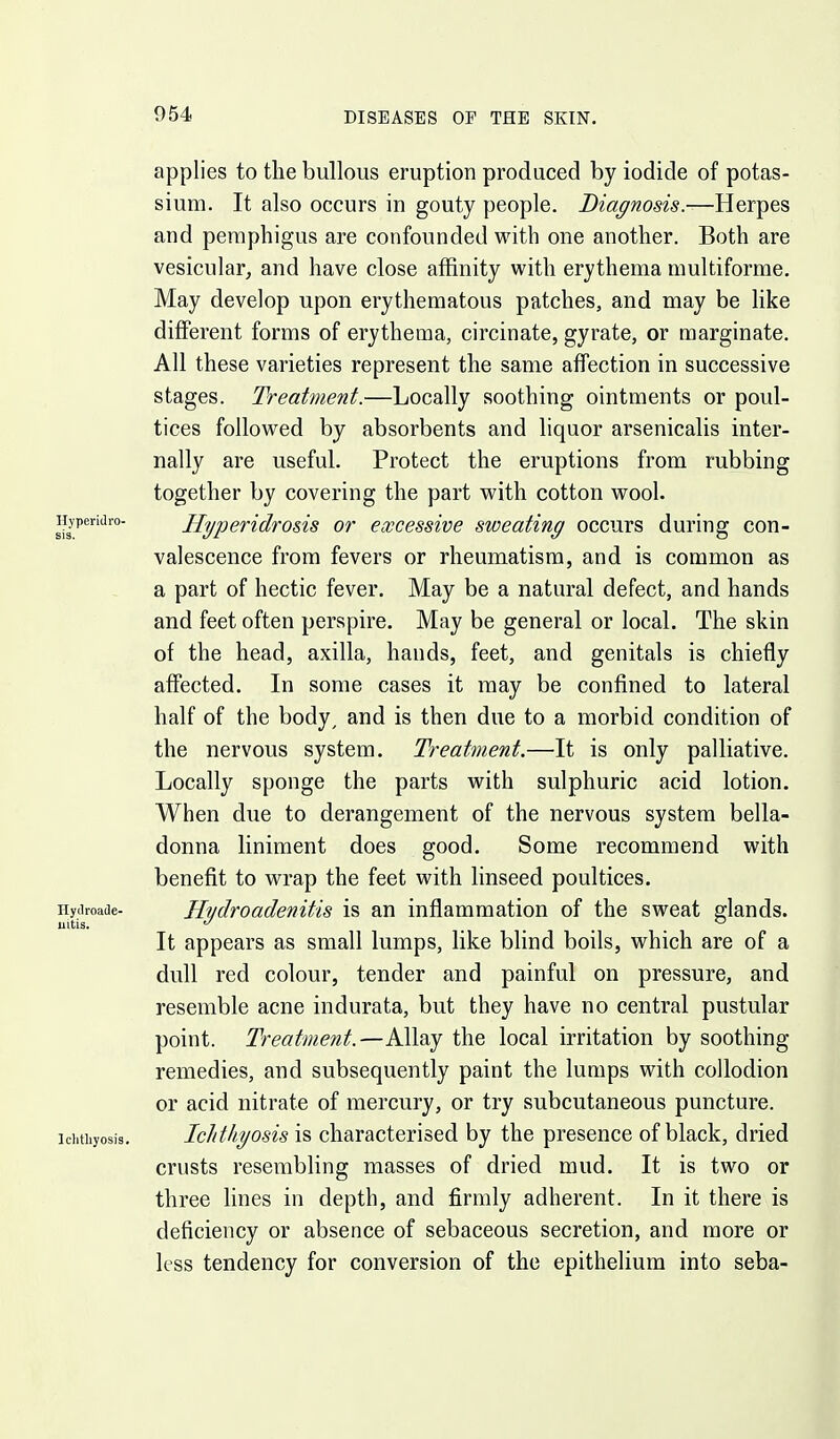 applies to the bullous eruption produced by iodide of potas- sium. It also occurs in gouty people. Diagnosis.—Herpes and pemphigus are confounded with one another. Both are vesicular^ and have close affinity with erythema multiforme. May develop upon erythematous patches, and may be like different forms of erythema, circinate, gyrate, or marginate. All these varieties represent the same affection in successive stages. Treatment.—Locally soothing ointments or poul- tices followed by absorbents and liquor arsenicalis inter- nally are useful. Protect the eruptions from rubbing together by covering the part with cotton wool. Hyperidro&is or excessive sweating occurs during con- valescence from fevers or rheumatism, and is common as a part of hectic fever. May be a natural defect, and hands and feet often perspire. May be general or local. The skin of the head, axilla, hands, feet, and genitals is chiefly affected. In some cases it may be confined to lateral half of the body, and is then due to a morbid condition of the nervous system. Treatment.—It is only palliative. Locally sponge the parts with sulphuric acid lotion. When due to derangement of the nervous system bella- donna liniment does good. Some recommend with benefit to wrap the feet with linseed poultices. Hydroadenitis is an inflammation of the sweat glands. It appears as small lumps, like blind boils, which are of a dull red colour, tender and painful on pressure, and resemble acne indurata, but they have no central pustular point. Treatment.—Allay the local irritation by soothing remedies, and subsequently paint the lumps with collodion or acid nitrate of mercury, or try subcutaneous puncture. Ichthyosis is characterised by the presence of black, dried crusts resembling masses of dried mud. It is two or three lines in depth, and firmly adherent. In it there is deficiency or absence of sebaceous secretion, and more or less tendency for conversion of the epithelium into seba-