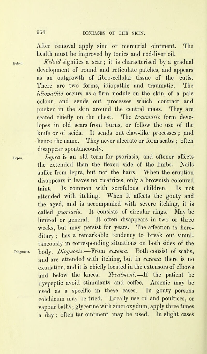 After removal apply zinc or mercurial ointment. The health must be improved by tonics and cod-liver oil. Keloid. Keloid signifies a scar; it is characterised by a gradual development of round and reticulate patches, and appears as an outgrowth of fibro-cellular tissue of the cutis. There are two forms, idiopathic and traumatic. The idiopatJdc occurs as a firm nodule on the skin, of a pale colour, and sends out processes which contract and pucker in the skin around the central mass. They are seated chiefly on the chest. The traumatic form deve- lopes in old scars from burns, or follow the use of the knife or of acids. It sends out claw-like processes ; and hence the name. They never ulcerate or form scabs ; often disappear spontaneously. Lepra. Lepra is an old term for psoriasis, and oftener afiects the extended than the flexed side of the limbs. Nails suffer from lepra, but not the hairs. When the eruption disappears it leaves no cicatrices, only a brownish coloured taint. Is common with scrofulous children. Is not attended with itching. When it affects the gouty and the aged, and is accompanied with severe itching, it is called psoriasis. It consists of circular rings. May be limited or general. It often disappears in two or three weeks, but may persist for years. The affection is here- ditary ; has a remarkable tendency to break out simul- taneously in corresponding situations on both sides of the Diagnosis. body. Diagnosis.—From eczema. Both consist of scabs, and are attended with itching, but in eczema there is no exudation, and it is chiefly located in the extensors of elbows and below the knees. Treatment.—If the patient be dyspeptic avoid stimulants and coffee. Arsenic may be used as a specific in these cases. In gouty persons colchicum may be tried. Locally use oil and poultices, or vapour baths; glycerine with zinci oxydum, apply three times a day; often tar ointment may be used. In slight cases