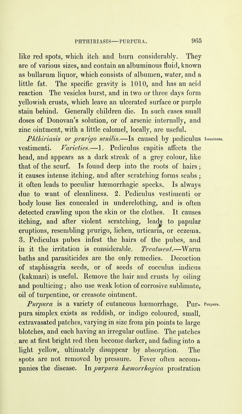 like red spots, which itch and burn considerably. They are of various sizes, and contain an albuminous fluid, known as bullarum liquor, which consists of albumen, water, and a little fat. The specific gravity is 1010, and has an acid reaction The vesicles burst, and in two or three days form yellowish crusts, which leave an ulcerated surface or purple stain behind. Generally children die. In such cases small doses of Donovan's solution, or of arsenic internally, and zinc ointment, with a little calomel, locally, are useful. Phthiriasis or prurigo senilis.—Is caused by pediculus Lousiness, vestimenti. Varieties.—1. Pediculus capitis affects the head, and appears as a dark streak of a grey colour, like that of the scurf. Is found deep into the roots of hairs ; it causes intense itching, and after scratching forms scabs ; it often leads to peculiar hsemorrhagic specks. Is always due to want of cleanliness. 2. Pediculus vestimenti or body louse lies concealed in underclothing, and is often detected crawling upon the skin or the clothes. It causes itching, and after violent scratching, leadj to papular eruptions, resembling prurigo, lichen, urticaria, or eczema. 3. Pediculus pubes infest the hairs of the pubes, and in it the irritation is considerable. Treatment.—Warm baths and parasiticides are the only remedies. Decoction of staphisagria seeds, or of seeds of cocculus indicus (kakmari) is useful. Remove the hair and crusts by oiling and poulticing; also use weak lotion of corrosive sublimate, oil of turpentine, or creasote ointment. Purpura is a variety of cutaneous haemorrhage. Pur- Purpura, pura simplex exists as reddish, or indigo coloured, small, extravasated patches, varying in size from pin points to large blotches, and each having an irregular outline. The patches are at first bright red then become darker, and fading into a light yellow, ultimately disappear by absorption. The spots are not removed by pressure. Fever often accom- panies the disease. \w purpura 1i(Bmorrha(/ica prostration