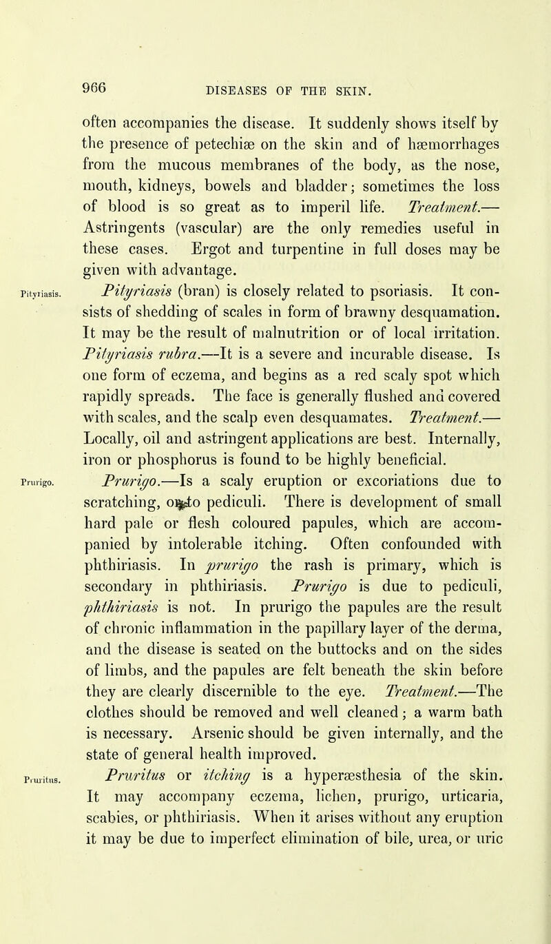 often accompanies the disease. It suddenly shows itself by the presence of petechise on the skin and of haemorrhages from the mucous membranes of the body, as the nose, mouth, kidneys, bowels and bladder; sometimes the loss of blood is so great as to imperil life. Treatment.— Astringents (vascular) are the only remedies useful in these cases. Ergot and turpentine in full doses may be given with advantage. Pityriasis. PityHasis (bran) is closely related to psoriasis. It con- sists of shedding of scales in form of brawny desquamation. It may be the result of malnutrition or of local irritation. Pityriasis rubra.—It is a severe and incurable disease. Is one form of eczema, and begins as a red scaly spot which rapidly spreads. The face is generally flushed and covered with scales, and the scalp even desquamates. Treatment.— Locally, oil and astringent applications are best. Internally, iron or phosphorus is found to be highly beneficial. Prurigo. Prurigo.—Is a scaly eruption or excoriations due to scratching, o^o pediculi. There is development of small hard pale or flesh coloured papules, which are accom- panied by intolerable itching. Often confounded with phthiriasis. In prurigo the rash is primary, which is secondary in phthiriasis. Prurigo is due to pediculi, phthiriasis is not. In prurigo the papules are the result of chronic inflammation in the papillary layer of the derma, and the disease is seated on the buttocks and on the sides of limbs, and the papules are felt beneath the skin before they are clearly discernible to the eye. Treatment.'—The clothes should be removed and well cleaned; a warm bath is necessary. Arsenic should be given internally, and the state of general health improved. Pruiitiis. Pruritus or itching is a hypergesthesia of the skin. It may accompany eczema, lichen, prurigo, urticaria, scabies, or phthiriasis. When it arises without any eruption it may be due to imperfect elimination of bile, urea, or uric