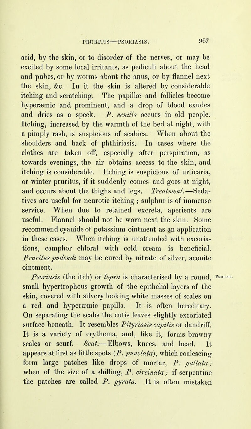 PEURITIS—PSOEIASIS. acid, by the skin, or to disorder of the nerves, or may be excited by some local irritants, as pediculi about the head and pubes, or by worms about the anus, or by flannel next the skin, &c. In it the skin is altered by considerable itching and scratching. The papillae and follicles become hypersemic and prominent, and a drop of blood exudes and dries as a speck. P. senilis occurs in old people. Itching, increased by the warmth of the bed at night, with a pimply rash, is suspicious of scabies. When about the shoulders and back of phthiriasis. In cases where the clothes are taken off, especially after perspiration, as towards evenings, the air obtains access to the skin, and itching is considerable. Itching is suspicious of urticaria, or winter pruritus, if it suddenly comes and goes at night, and occurs about the thighs and legs. Treatment.—Seda- tives are useful for neurotic itching ; sulphur is of immense service. When due to retained excreta, aperients are useful. Flannel should not be worn next the skin. Some recommend cyanide of potassium ointment as an application in these cases. When itching is unattended with excoria- tions, camphor chloral with cold cream is beneficial. Pruritus pudendi may be cured by nitrate of silver, aconite ointment. Psoriasis (the itch) or lepra is characterised by a round, Psoriasis, small hypertrophous growth of the epithehal layers of the skin, covered with silvery looking white masses of scales on a red and hypersemic papilla. It is often hereditary. On separating the scabs the cutis leaves slightly excoriated surface beneath- It resembles Pityriasis capitis or dandriff. It is a variety of erythema, and, like it, forms brawny scales or scurf. Seat.—Elbows, knees, and head. It appears at first as little spots {P. punctata), which coalescing form large patches like drops of mortar, P. guttata; when of the size of a shiUing, P. circinata; if serpentine the patches are called P. gyrata. It is often mistaken