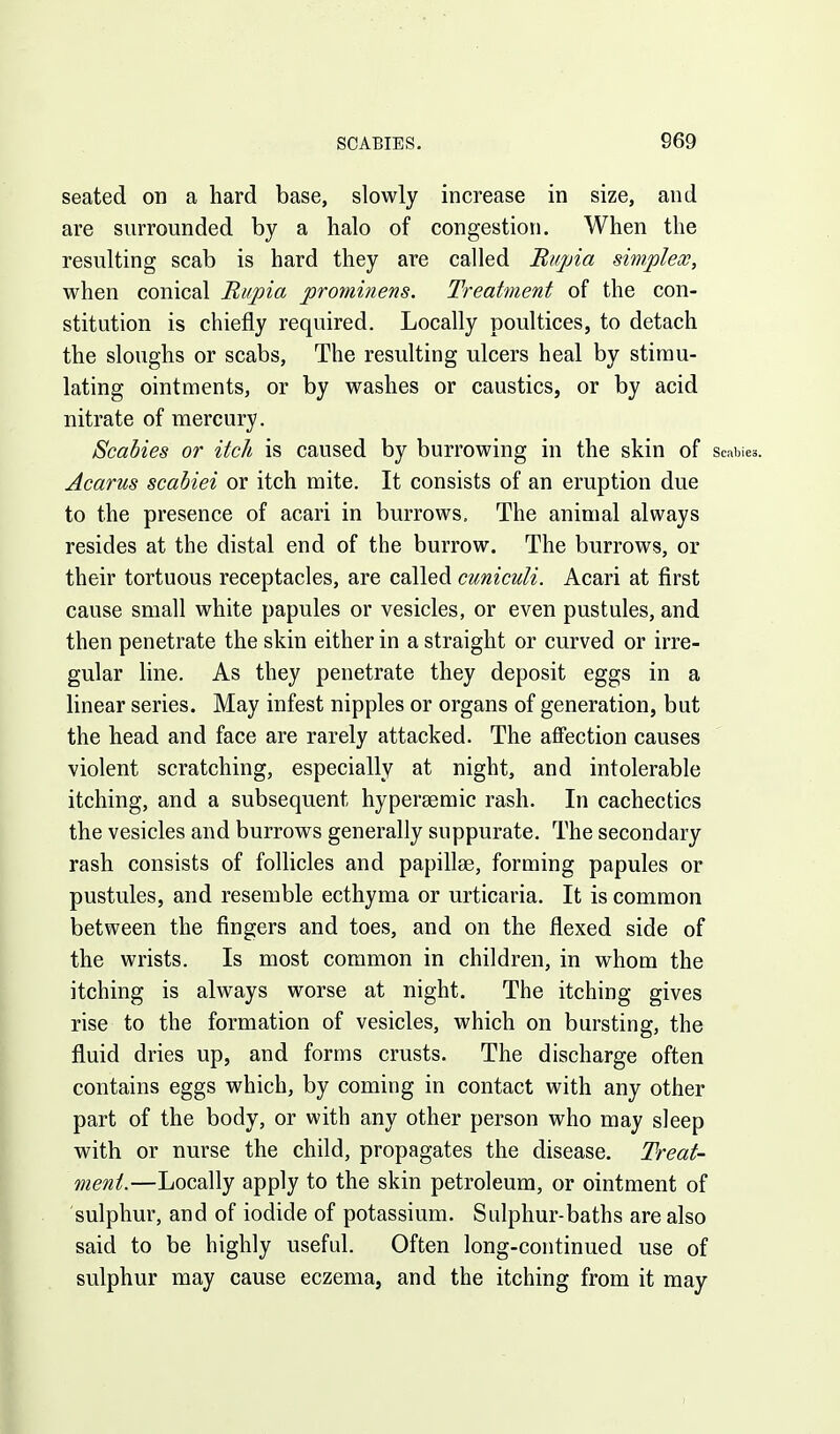 seated on a hard base, slowly increase in size, and are surrounded by a halo of congestion. When the resulting scab is hard they are called Bu/pia smplex, when conical Riipia prominens. Treatment of the con- stitution is chiefly required. Locally poultices, to detach the sloughs or scabs, The resulting ulcers heal by stimu- lating ointments, or by washes or caustics, or by acid nitrate of mercury. Scabies or itch is caused by burrowing in the skin of scabies. Acarus scabiei or itch mite. It consists of an eruption due to the presence of acari in burrows. The animal always resides at the distal end of the burrow. The burrows, or their tortuous receptacles, are called cuniculi. Acari at first cause small white papules or vesicles, or even pustules, and then penetrate the skin either in a straight or curved or irre- gular line. As they penetrate they deposit eggs in a linear series. May infest nipples or organs of generation, but the head and face are rarely attacked. The affection causes violent scratching, especially at night, and intolerable itching, and a subsequent hypersemic rash. In cachectics the vesicles and burrows generally suppurate. The secondary rash consists of follicles and papillae, forming papules or pustules, and resemble ecthyma or urticaria. It is common between the fingers and toes, and on the flexed side of the wrists. Is most common in children, in whom the itching is always worse at night. The itching gives rise to the formation of vesicles, which on bursting, the fluid dries up, and forms crusts. The discharge often contains eggs which, by coming in contact with any other part of the body, or with any other person who may sleep with or nurse the child, propagates the disease. Treat- ment.—Locally apply to the skin petroleum, or ointment of sulphur, and of iodide of potassium. Sulphur-baths are also said to be highly useful. Often long-continued use of sulphur may cause eczema, and the itching from it may