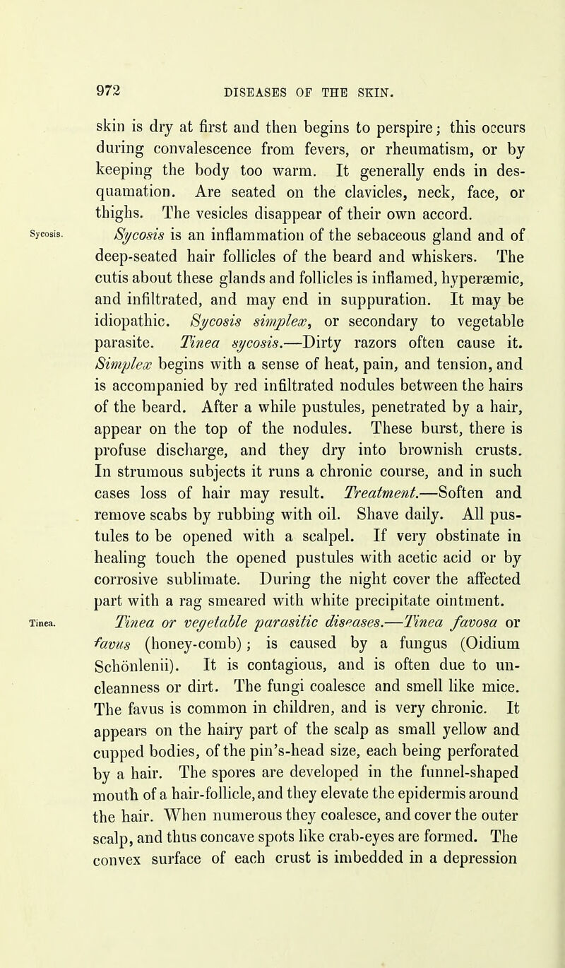 skin is dry at first and then begins to perspire; this occurs during convalescence from fevers, or rheumatism, or by keeping the body too warm. It generally ends in des- quamation. Are seated on the clavicles, neck, face, or thighs. The vesicles disappear of their own accord. Sycosis. Sycosis is an inflammation of the sebaceous gland and of deep-seated hair follicles of the beard and whiskers. The cutis about these glands and follicles is inflamed, hypersemic, and infiltrated, and may end in suppuration. It may be idiopathic. 8j/cosis simplex, or secondary to vegetable parasite. Tinea sycosis.—Dirty razors often cause it. Simplex begins with a sense of heat, pain, and tension, and is accompanied by red infiltrated nodules between the hairs of the beard. After a while pustules, penetrated by a hair, appear on the top of the nodules. These burst, there is profuse discharge, and they dry into brownish crusts. In strumous subjects it runs a chronic course, and in such cases loss of hair may result. Treatment.—Soften and remove scabs by rubbing with oil. Shave daily. All pus- tules to be opened with a scalpel. If very obstinate in healing touch the opened pustules with acetic acid or by corrosive sublimate. During the night cover the affected part with a rag smeared with white precipitate ointment. Tinea. Tinea or vegetable parasitic diseases.—Tinea favosa or ■favus (honey-comb); is caused by a fungus (Oidium Schonlenii). It is contagious, and is often due to un- cleanness or dirt. The fungi coalesce and smell hke mice. The favus is common in children, and is very chronic. It appears on the hairy part of the scalp as small yellow and cupped bodies, of the pin's-head size, each being perforated by a hair. The spores are developed in the funnel-shaped mouth of a hair-folhcle,and they elevate the epidermis around the hair. When numerous they coalesce, and cover the outer scalp, and thus concave spots like crab-eyes are formed. The convex surface of each crust is imbedded in a depression