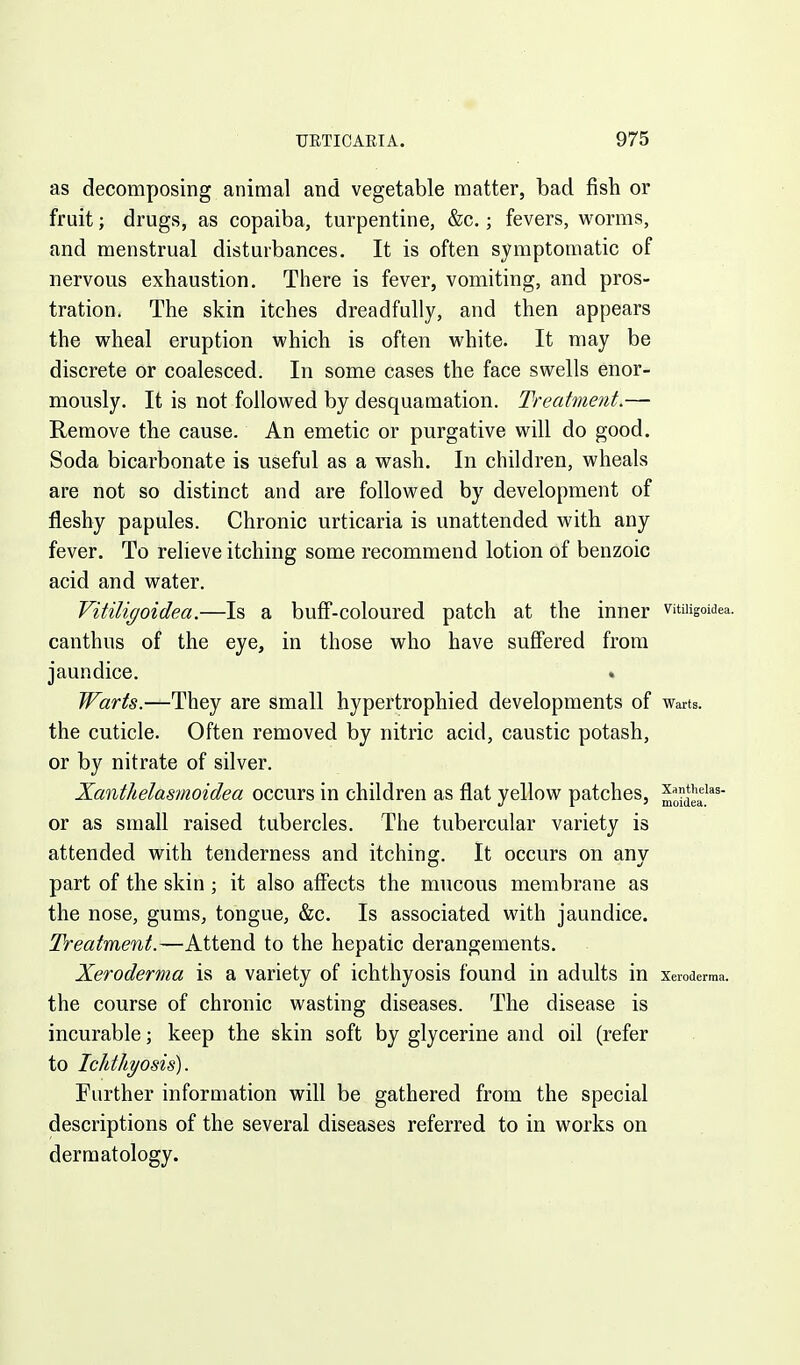 as decomposing animal and vegetable matter, bad fish or fruit; drugs, as copaiba, turpentine, &c.; fevers, worms, and menstrual disturbances. It is often symptomatic of nervous exhaustion. There is fever, vomiting, and pros- tration. The skin itches dreadfully, and then appears the wheal eruption which is often white. It may be discrete or coalesced. In some cases the face swells enor- mously. It is not followed by desquamation. Treatment.— Remove the cause. An emetic or purgative will do good. Soda bicarbonate is useful as a wash. In children, wheals are not so distinct and are followed by development of fleshy papules. Chronic urticaria is unattended with any fever. To relieve itching some recommend lotion of benzoic acid and water. Vitiligoidea.—Is a buff-coloured patch at the inner vituigoidea. canthus of the eye, in those who have suflFered from jaundice. Warts.—They are small hypertrophied developments of warts. the cuticle. Often removed by nitric acid, caustic potash, or by nitrate of silver. Xanthelasmoidea occurs in children as flat yellow patches, or as small raised tubercles. The tubercular variety is attended with tenderness and itching. It occurs on any part of the skin ; it also aff'ects the mucous membrane as the nose, gums, tongue, &c. Is associated with jaundice. Treatment.—Attend to the hepatic derangements. Xeroderma is a variety of ichthyosis found in adults m Xeroderma, the course of chronic wasting diseases. The disease is incurable; keep the skin soft by glycerine and oil (refer to Ichthyosis). Further information will be gathered from the special descriptions of the several diseases referred to in works on dermatology.