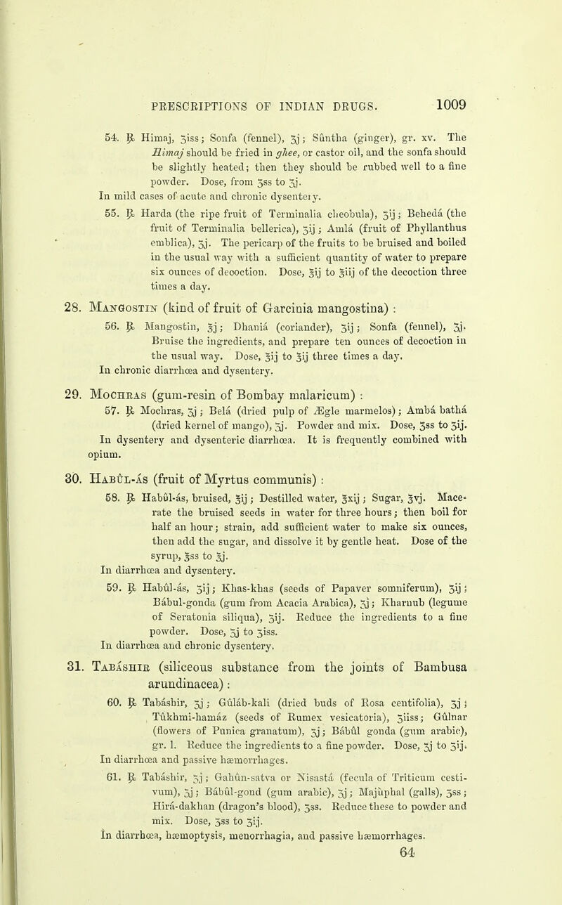 54. p. Himaj, jiss; Soufa (fennel), 5j; Suntlia (ginger), gr. xv. The Himaj should be fried in ghee, or castor oil, and the sonfa should be slightly heated; then they should be rubbed well to a fine powder. Dose, from jss to 3j. In mild cases of acute and chronic dysenteiy. 55. P> Harda (the ripe fruit of Terminalia cheobula), 5ij ; Beheda (the fruit of Terminalia bellerica), 5ij ; Amla (fruit of Phyllanthus emblica), 3j. The pericarp of the fruits to be bruised aud boiled in the usual way with a sufiicient quantity of water to prepare six ounces of decoction. Dose, gij to §iij of the decoction three times a day. 28. ManQostin (kind of fruit of Garciaia mangostiua) : 56. p. Mangostin, ; Dhania (coriander), 3ij; Sonfa (fennel), Sj. Bruise tlie ingredients, aud prepare ten ounces of decoction in the usual way. Dose, §1] to ^ij three times a day. In chronic diarrhoea and dysentery. 29. MoCHRAS (gum-resin of Bombay malaricum) : 57. Mochras, 3j ; Bela (dried pulp of ^Egle marmelos); Amba hatha (dried kernel of mango), 5j. Powder and mix. Dose, 3ss to 3ij. In dysentery and dysenteric diarrhoea. It is frequently combined with opium. 30. Hab6l-as (fruit of Myrtus communis) : 58. p> Habul-as, bruised, §ij ; Destllled water, gsij ; Sugar, gvj. Mace- rate the bruised seeds in water for three hours; then boil for half an hour; strain, add sufficient water to make six ounces, then add the sugar, and dissolve it by gentle heat. Dose of the syrup, gss to Sj. In diarrhoea and dysentery. 59. ^ Habul-as, 513; Khas-khas (seeds of Papaver somniferum), 5ij s Babul-gonda (gum from Acacia Arabica), 20; Kharuub (legume of Seratonia siliqua), 5ij. Reduce the ingredients to a fine powder. Dose, 5j to jiss. In diarrhoea and chi-onic dysentery. 31. Tabashib (siliceous substance from tbe joints of Bambusa arundinacea): 60. |o Tabashir, 5j ; Guldb-kali (dried buds of Eosa centifolia), 5] j Tukhmi-hamaz (seeds of Rumex vesicatoria), 5'iss; Gulnar (flowers of Puniea granatum), 3j; Babul gonda (gum arable), gr. 1. Reduce the ingredients to a fine powder. Dose, 5j to 3'j. In diarrhoea and passive haemorrhages. 61. p Tabashir, 5] ; Gahun-satva or Nisasta (fecula of Tritioum cesti- vum), 3j ; Babul-gond (gum arable), 5j ; Majuphal (galls), 553 ; Hira-dakhau (dragon's blood), jss. Reduce these to powder and mix. Dose, 3ss to 3ij. In diarrhoea, htemoptysis, menorrhagia, aud passive hajmorrhages. 64