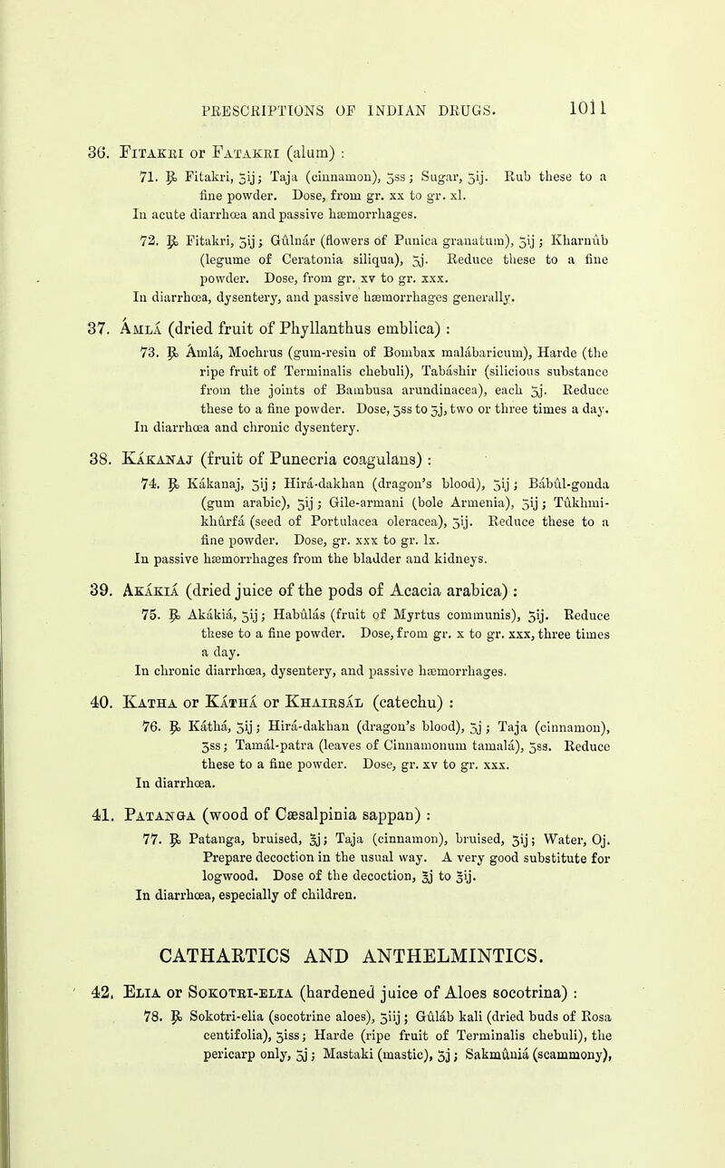 3G. riTAKiu or Fatakri (alum) : 71. ^ Pitakri, xij; Taja (ciiiiiamou), 5ss; Sugar, 5ij. Rub these to a fine powder. Dose, from gr. xx to gr. xl. In acute diarrhosa and passive heemorrliages. 72. P) Pitakri, 5ij ; Gulnar (flowers of Puuica grauatum), jij ; Kiiaruub (legume of Ceratonia siliqua), 5j. Reduce these to a fiue powder. Dose, from gr. xv to gr. xxx. In diarrhcea, dysentery, and passive hsemorrhagcs generally. 37. Amla (dried fruit of Phyllanthus emblica) : 73. p. Amla, Mochrus (gum-resin of Bombax malabaricum), Harde (the ripe fruit of Termiualis chebuli), Tabashir (silicious substance from the joints of Bambusa arundinacea), each 5j. Reduce these to a fine powder. Dose, 5ssto 5j,two or three times a day. In diarrhoea and chronic dysentery. 38. Kakanaj (fruit of Punecria coagulans) : 74. p. Kakanaj, 5ij ; Hira-dakhan (dragon's blood), jij ; Babul-gonda (gum arable), 5ij ; Gile-armani (bole Armenia), 5ij j Tukhmi- khurfa (seed of Portulacea oleracea), 5'j. Reduce these to a fine powder. Dose, gr. xxx to gr. Ix. In passive hasmorrhages from the bladder and kidneys. 39. Akakia (dried juice of the pods of Acacia arabica) : 75. P> Akakia, jij; Habulas (fruit of Myrtus communis), 5ij. Reduce these to a fine powder. Dose, from gr. x to gr. xxx, three times a day. In chronic diarrhoea, dysentery, and passive hiemorrhages. 40. Katha or Katha or Khairsai (catechu) : 76. Katha, 5ij; Hira-dakhan (dragon's blood), 5j ; Taja (cinnamon), 5ss; Tamal-patra (leaves of Cinnamonum tamala), 5s3. Reduce these to a fine powder. Dose, gr. xv to gr. xxx. In diarrhoea. 41. Patanga (wood of Caesalpinia sappan) : 77. p> Patanga, bruised, §j; Taja (cinnamon), bruised, 5ij; Water, Oj, Prepare decoction in the usual way. A very good substitute for logwood. Dose of the decoction, gj to gij. In diarrhoea, especially of children. CATHARTICS AND ANTHELMINTICS. 42. El/IA or SoKOTBi-ELiA (hardened juice of Aloes socotrina) : 78, P) Sokotri-elia (socotrine aloes), 5iij; Gulab kali (dried buds of Rosa centifolia), 5iss; Harde (ripe fruit of Terminalis chebuli), the pericarp only, 5j; Mastaki (mastic), 5j j Sakmunia (scammony),