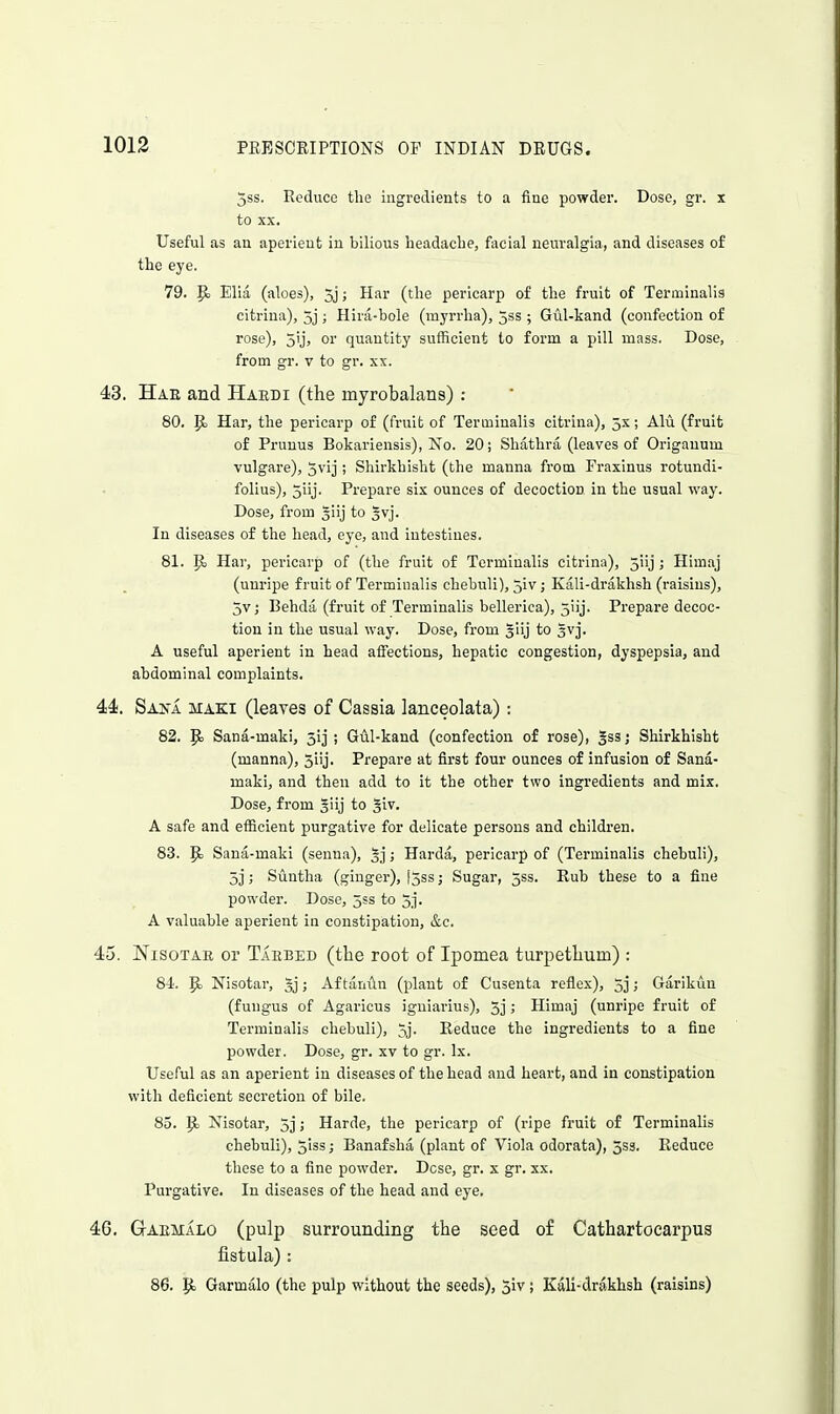 5ss. Reduce the ingredients to a fine powder. Dose, gr. x to XX. Useful as an aperient in bilious headache, facial neuralgia, and diseases of the eye. 79. Pj Elia (aloes), 5j; Har (the pericarp of the fruit of Termlnalis citrina), 3j ; Hira-bole (myrrha), jss ; Gul-kand (confection of rose), 3'j) or quantity sufficient to form a pill mass. Dose, from gr. v to gr. xx. 43. Hae and Haedi (the myrobalans) : 80. Pj Har, the pericarp of (fruit of Terminalis citrina), 5s; Alu (fruit of Pruuus Bokariensis), No. 20; Shathra (leaves of Origanum vulgare), jvij ; Shirkhisht (the manna from Fraxinus rotundi- folius), 5iij. Prepare six ounces of decoction in the usual way. Dose, from 3iij to Ivj. In diseases of the head, eye, and intestines. 81. P Har, pericarp of (the fruit of Terminalis citrina), 5iij; Himaj (unripe fruit of Terminalis chebuli), jiv; Kali-drakhsh (raisins), 5v,- Behdii (fruit of Terminalis bellerica), jiij. Prepare decoc- tion in the usual way. Dose, from giij to gvj. A useful aperient in head affections, hepatic congestion, dyspepsia, and abdominal complaints. 44. Sana maki (leaves of Cassia lanceolata) : 82. Sana-maki, 5ij ; Gul-kand (confection of rose), Sss; Shirkhisht (manna), 5iij. Prepare at first four ounces of infusion of Sana- maki, and then add to it the other two ingredients and mix. Dose, from giij to 5iv. A safe and efficient purgative for delicate persons and children. 83. Pj Sana-maki (senna), 5j; Harda, pericarp of (Terminalis chebuli), 5j; Suntha (ginger), [5ss; Sugar, 5ss. Rub these to a fine powder. Dose, 553 to 5j. A valuable aperient in constipation, &c. 45. Nisotar or Tabbed (the root of Ipomea turpethum) : Si. p, Nisotar, 5j; Af taniln (plant of Cusenta refiex), 5j; Garikuu (fungus of Agaricus igniarius), 5] J Himaj (uni-ipe fruit of Terminalis chebuli), 5j. Reduce the ingredients to a fine powder. Dose, gr. xv to gr. Ix. Useful as an aperient in diseases of the head and heart, and in constipation with deficient secretion of bile. 85. p Nisotar, 5]; Harde, the pericarp of (ripe fruit of Terminalis chebuli), 5iss; Banafsha (plant of Viola odorata), 5S3. Reduce those to a fine powder. Dcse, gr. x gr. xx. Purgative. In diseases of the head and eye. 46. GrAEMALo (pulp surrounding the seed of Cathartocarpus fistula): 86. p Garmalo (the pulp without the seeds), 5iv; Kali-drakhsh (raisins)