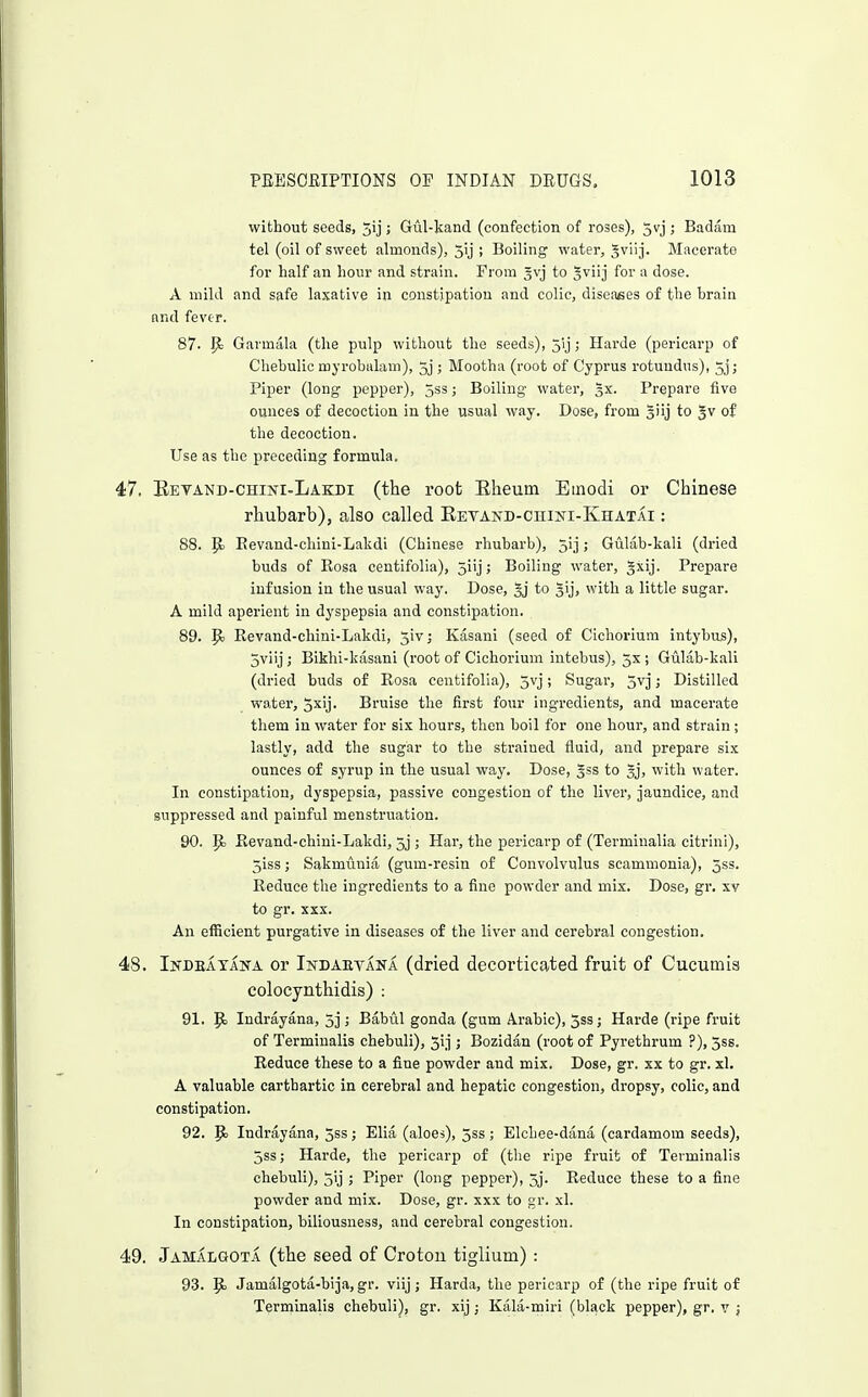 without seeds, 5ij; Gul-kand (confection of roses), 5vj ; Badam tel (oil of sweet almonds), 5ij ; Boiling water, ^v'nj. Macerate for half an hour and strain. From 3vj to %vuj for a dose. A mild and safe laxative in constipation and colic, disoafies of the hrain and fever. 87. P: Gavmala (the pulp without the seeds), jij; Harde (pericarp of Chehulic myrobidam), 5j ; Mootha (root of Cyprus rotuudus), 5j; Piper (long pepper), 5ss; Boiling water, 3X. Prepare five ounces of decoction in the usual way. Dose, from giij to Jv of the decoction. Use as the preceding formula. 47. Betand-chini-Lakdi (the root Eheum Emodi or Chinese rhubarb), also called EETAND-cniNi-IvHATAi: 88. Eevand-chini-Lalidi (Chinese rhubarb), 51]; Gulab-kali (dried buds of Eosa centifolia), 5iij; Boiling water, gxij. Prepare infusion in the usual way. Dose, 5j to sij, with a little sugar. A mild aperient in dyspepsia and constipation. 89. p. Eevand-chini-Lakdi, ^iv; Kasani (seed of Cichoriura intybus), 5viij; Bikhi-kasani (root of Cichorium intebus), 5x ; Gulab-kali (dried buds of Eosa centifolia), 5vj; Sugar, 5vj; Distilled water, jxij. Bruise the first four ingredients, and macerate them in water for six hours, then boil for one hour, and strain; lastly, add the sugar to the strained fluid, and prepare six ounces of syrup in the usual way. Dose, gss to gj, with water. In constipation, dyspepsia, passive congestion of the liver, jaundice, and suppressed and painful menstruation. 90. p> Eevand-chini-Lakdi, 5j ; Har, the pericarp of (Terminalia citrini), 5iss; Sakmunia (gum-resin of Convolvulus scammonia), 5ss. Eeduce the ingredients to a fine powder and mix. Dose, gr. xv to gr. XXX. An efficient purgative in diseases of the liver and cerebral congestion. 48. Indeatana or Indaevana (dried decorticated fruit of Cucumis colocynthidis) : 91. ^ Indrayana, 3j ; Babul gonda (gum Arabic), 5ss; Harde (ripe fruit of Terminalis chebuli), Jij ; Bozidan (root of Pyrethrum ?), 5ss. Eeduce these to a fine powder and mix. Dose, gr. xx to gr. xl. A valuable carthartic in cerebral and hepatic congestion, dropsy, colic, and constipation. 92. Ej Indrayana, 5ss ; Elia (aloes), 5ss ; Elchee-dana (cardamom seeds), 5ss; Harde, the pericarp of (the ripe fruit of Terminalis chebuli), jij ; Piper (long pepper), 5j. Eeduce these to a fine powder and mix. Dose, gr. xxx to gr. xl. In constipation, biliousness, and cerebral congestion. 49. Jamalgota (the seed of Croton tiglium) : 93. E Jamalgota-bija, gi'. viij; Harda, the pericarp of (the ripe fruit of Terminalis chebuli), gr. xij; Kala-miri (black pepper), gr. v j