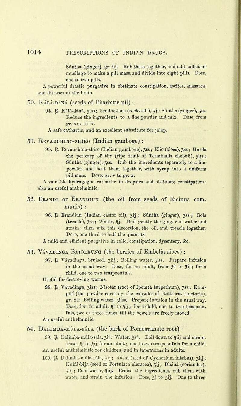 Suntha (ginger), gr. iij. Hub these together, and add sufficient mucilage to make a pill mass, and divide into eight pills. Dose, one to two pills. A powerful drastic purgative in obstinate constipation, ascites, anasarca, and diseases of the brain. 50. Kala-dana (seeds of Pharbitis nil) : 94. |o Kala-dana, 5iss; Sendhe-lona (rock-salt), 5j; Suntha (ginger), 3ss. Reduce the ingredients to a fine powder and mix. Dose, from gr. XXX to Ix. A safe cathartic, and an excellent substitute for jalap. 51. Eeyatjchino-shieo (Indian gamboge) : 95. P) Eevanchino-shiro (Indian gamboge), 5ss ; Elio (aloes), 5ss; Harda the pericarp of the X^ipe fruit of Terminalis chebuli), 5iss; Suntha (ginger), 5ss. Rub the ingredients separately to a fine powder, and beat them together, with syrup, into a uniform pill mass. Dose, gr. v to gr. x. A valuable hydragogue cathartic in dropsies and obstinate constipation j also an useful anthelmintic. 52. Ekakdi or Beandiutt (tbe oil from seeds of Eicinus com- munis) : 96. |b Erandiun (Indian castor oil), 5ij ; Suntha (ginger), jss ; Gola (treacle), gss; Water, 53. Boil gently the ginger in water and strain; then mix this decoction, the oil, and treacle together. Dose, one third to half the quantity. A mild and efficient purgative in colic, constipation, dysentery, &c. 53. Vatadinga Baibeetjng (the berries of Embelia ribes) : 97. P> Vavadiuga, bruised, ^iij j Boiling water, giss. Prepare infusion in the usual way. Dose, for an adult, from §j to gij; for a child, one to two teaspoonfuls. Useful for destroying worms. 98. Pj Vavadinga, 5is3; Nisotar (root of Ipomea turpethum), 5ss; Kam- pila (the powder covering the capsules of Rottleria tinctoria), gr. xl; Boiling water, ^iiss. Prepare infusion in the usual way. Dose, for an adult, to sij ; for a child, one to two teaspoon- fuls, two or three times, till the bowels are freely moved. An useful anthelmintic. 54. Dalimba-mi5^la-sala (the bark of Pomegranate root) : 99. Pj Dalimba-mula-sala, 5ij ; Water, ^vj. Boil down to giij and strain. Dose, gj to gi] for an adult; one to two teaspoonfuls for a child. An useful anthelmintic for children, and in tapeworms in adults. 100. P; Dalimba-mula-sala, jij ; Kasui (seed of Cychorium intebus), 5iij ; Kulfa-bija (seed of Portulaca oleracea), 3ij ; Dhana (coriander), 5iij ; Cold water, giij. Bruise the ingredients, rub them with water, and strain the infusion. Dose, 5j to ^ij. One to three